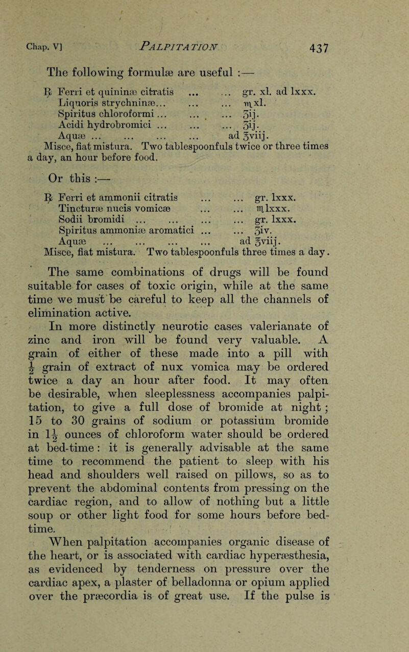 The following formulae are useful : ft Ferri et quininao citratis Liquoris strychnines... Spiritus chloroformi... Acidi hydrobromici ... Aquae ... gr. xl. ad lxxx. nixl. • 5ij- ad gvnj. Misce, fiat mistura. Two tablespoonfuls twice or three times a day, an hour before food. Or this :— It Ferri et ammonii citratis Tincturae nucis vomicae Sodii bromidi ... Spiritus ammoniae aromatici Aquae gr. lxxx. til lxxx. o-i* lxxx. Misce, fiat mistura. Two tablespoonfuls three times a day. The same combinations of drugs will be found suitable for cases of toxic origin, while at the same time we must be careful to keep all the channels of elimination active. In more distinctly neurotic cases valerianate of zinc and iron will be found very valuable. A grain of either of these made into a pill with \ grain of extract of nux vomica may be ordered twice a day an hour after food. It may often be desirable, when sleeplessness accompanies palpi¬ tation, to give a full dose of bromide at night ; 15 to 30 grains of sodium or potassium bromide in H ounces of chloroform water should be ordered at bed-time : it is generally advisable at the same time to recommend the patient to sleep with his head and shoulders well raised on pillows, so as to prevent the abdominal contents from pressing on the cardiac region, and to allow of nothing but a little soup or other light food for some hours before bed¬ time. When palpitation accompanies organic disease of the heart, or is associated with cardiac hypersesthesia, as evidenced by tenderness on pressure over the cardiac apex, a plaster of belladonna or opium applied over the prsecordia is of great use. If the pulse is