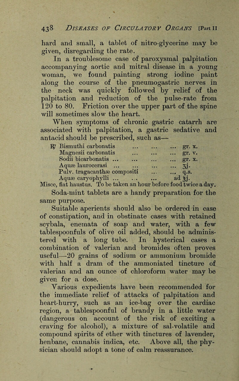 hard and small, a tablet of nitro-glycerine may be given, disregarding the rate. In a troublesome case of paroxysmal palpitation accompanying aortic and mitral disease in a young woman, we found painting strong iodine paint along the course of the pneumogastric nerves in the neck was quickly followed by relief of the palpitation and reduction of the pulse-rate from 120 to 80. Friction over the upper part of the spine will sometimes slow the heart. When symptoms of chronic gastric catarrh are associated with palpitation, a gastric sedative and antacid should be prescribed, such as— 1^7 Bismuthi carbonatis ... ... ... gr. x. Magnesii carbonatis ... ... ... gr. v. Sodii bicarbonatis ... ... ... ... gr. x. Aquae laurocerasi ... ... ... ... 3j. Pulv. tragacanthae compositi ... ... q.s. Aquae caryophylli ... . . ... ad *j- Misce, fiat haustus. To be taken an hour before food twice a day. Soda-mint tablets are a handy preparation for the same purpose. Suitable aperients should also be ordered in case of constipation, and in obstinate cases with retained scybala, enemata of soap and water, with a few tablespoonfuls of olive oil added, should be adminis¬ tered with a long tube. In hysterical cases a combination of valerian and bromides often proves useful—20 grains of sodium or ammonium bromide with half a dram of the ammoniated tincture of valerian and an ounce of chloroform water may be given for a dose. Various expedients have been recommended for the immediate relief of attacks of palpitation and heart-hurry, such as an ice-bag over the cardiac region, a tablespoonful of brandy in a little water (dangerous on account of the risk of exciting a craving for alcohol), a mixture of sal-volatile and compound spirits of ether with tinctures of lavender, henbane, cannabis indica, etc. Above all, the phy¬ sician should adopt a tone of calm reassurance.