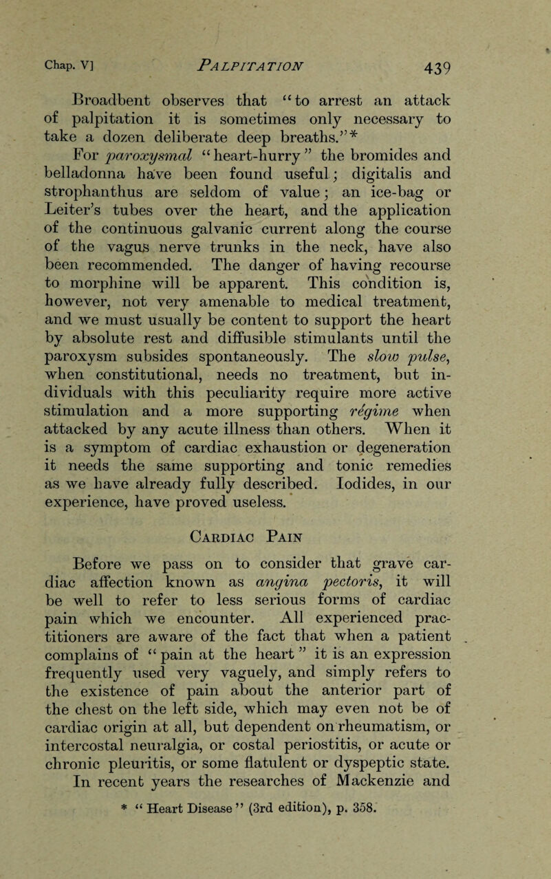 Broadbent observes that “to arrest an attack of palpitation it is sometimes only necessary to take a dozen deliberate deep breaths.”* For 'paroxysmal “ heart-hurry ” the bromides and belladonna have been found useful; digitalis and strophanthus are seldom of value; an ice-bag or Leiter’s tubes over the heart, and the application of the continuous galvanic current along the course of the vagus nerve trunks in the neck, have also been recommended. The danger of having recourse to morphine will be apparent. This condition is, however, not very amenable to medical treatment, and we must usually be content to support the heart by absolute rest and diffusible stimulants until the paroxysm subsides spontaneously. The slow pulse, when constitutional, needs no treatment, but in¬ dividuals with this peculiarity require more active stimulation and a more supporting regime when attacked by any acute illness than others. When it is a symptom of cardiac exhaustion or degeneration it needs the same supporting and tonic remedies as we have already fully described. Iodides, in our experience, have proved useless. Cardiac Pain Before we pass on to consider that grave car¬ diac affection known as angina pectoris, it will be well to refer to less serious forms of cardiac pain which we encounter. All experienced prac¬ titioners are aware of the fact that when a patient complains of “ pain at the heart ” it is an expression frequently used very vaguely, and simply refers to the existence of pain about the anterior part of the chest on the left side, which may even not be of cardiac origin at all, but dependent on rheumatism, or intercostal neuralgia, or costal periostitis, or acute or chronic pleuritis, or some flatulent or dyspeptic state. In recent years the researches of Mackenzie and * “ Heart Disease ” (3rd edition), p. 358.