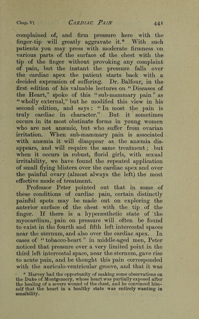 complained of, and firm pressure here with the finger-tip will greatly aggravate it.* With such patients you may press with moderate firmness on various parts of the surface of the chest with the tip of the finger without provoking any complaint of pain, but the instant the pressure falls over the cardiac apex the patient starts back with a decided expression of suffering. Dr. Balfour, in the first edition of his valuable lectures on “ Diseases of the Heart,” spoke of this “ sub-mammary pain ” as “ wholly external,” but he modified this view in his second edition, and says : “In most the pain is truly cardiac in character.” But it sometimes occurs in its most obstinate forms in young women who are not anaemic, but who suffer from ovarian irritation. When sub-mammary pain is associated with anaemia it will disappear as the anaemia dis¬ appears, and will require the same treatment; but when it occurs in robust, florid girls, with sexual irritability, we have found the repeated application of small flying blisters over the cardiac apex and over the painful ovary (almost always the left) the most effective mode of treatment. Professor Peter pointed out that in some of these conditions of cardiac pain, certain distinctly painful spots may be made out on exploring the anterior surface of the chest with the tip of the finger. If there is a hypersesthetic state of 'the myocardium, pain on pressure will often be found to exist in the fourth and fifth left intercostal spaces near the sternum, and also over the cardiac apex. In cases of “ tobacco-heart ” in middle-aged men, Peter noticed that pressure over a very limited point in the third left intercostal space, near the sternum, gave rise to acute pain, and he thought this pain corresponded with the auriculo-ventricular groove, and that it was * Harvey had the opportunity of making some observations on the Duke of Montgomery, whose heart was partially exposed after the healing of a severe wound of the chest, and he convinced him¬ self that the heart in a healthy state was entirely wanting in sensibility.