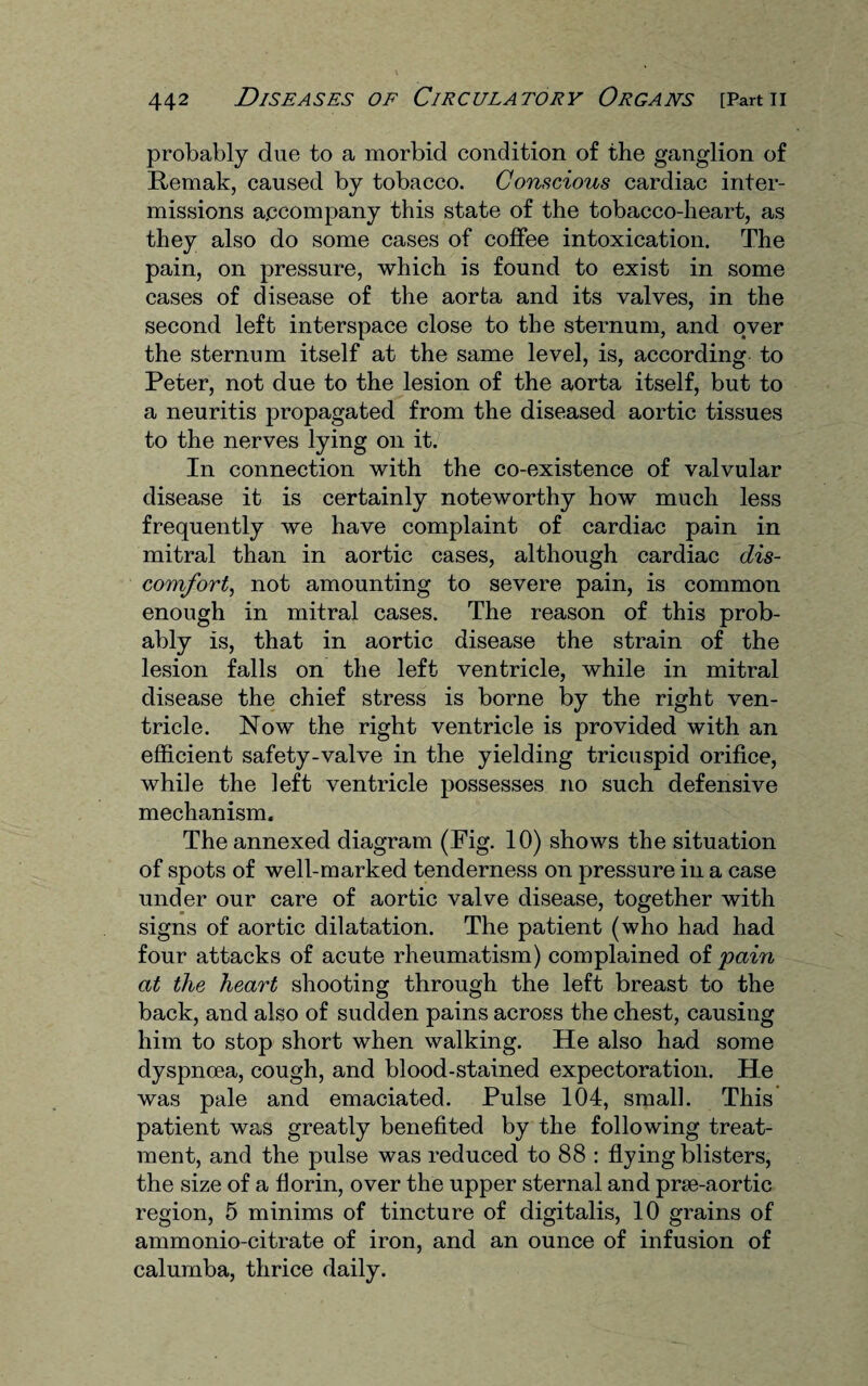 probably due to a morbid condition of the ganglion of Remak, caused by tobacco. Conscious cardiac inter¬ missions accompany this state of the tobacco-heart, as they also do some cases of coffee intoxication. The pain, on pressure, which is found to exist in some cases of disease of the aorta and its valves, in the second left interspace close to the sternum, and over the sternum itself at the same level, is, according to Peter, not due to the lesion of the aorta itself, but to a neuritis propagated from the diseased aortic tissues to the nerves lying on it. In connection with the co-existence of valvular disease it is certainly noteworthy how much less frequently we have complaint of cardiac pain in mitral than in aortic cases, although cardiac dis¬ comfort, not amounting to severe pain, is common enough in mitral cases. The reason of this prob¬ ably is, that in aortic disease the strain of the lesion falls on the left ventricle, while in mitral disease the chief stress is borne by the right ven¬ tricle. Now the right ventricle is provided with an efficient safety-valve in the yielding tricuspid orifice, while the left ventricle possesses no such defensive mechanism. The annexed diagram (Pig. 10) shows the situation of spots of well-marked tenderness on pressure in a case under our care of aortic valve disease, together with signs of aortic dilatation. The patient (who had had four attacks of acute rheumatism) complained of pain at the heart shooting through the left breast to the back, and also of sudden pains across the chest, causing him to stop short when walking. He also had some dyspnoea, cough, and blood-stained expectoration. He was pale and emaciated. Pulse 104, small. This patient was greatly benefited by the following treat¬ ment, and the pulse was reduced to 88 : flying blisters, the size of a florin, over the upper sternal and prse-aortic region, 5 minims of tincture of digitalis, 10 grains of ammonio-citrate of iron, and an ounce of infusion of calumba, thrice daily.