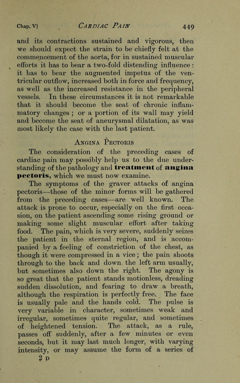 and its contractions sustained and vigorous, then we should expect the strain to be chiefly felt at the commencement of the aorta, for in sustained muscular efforts it has to bear a two-fold distending influence ; it has to bear the augmented impetus of the ven¬ tricular outflow, increased both in force and frequency, as well as the increased resistance in the peripheral vessels. In these circumstances it is not remarkable that it should become the seat of chronic inflam¬ matory changes ; or a portion of its wall may yield and become the seat of aneurysmal dilatation, as was most likely the case with the last patient. Angina Pectoris The consideration of the preceding cases of cardiac pain may possibly help us to the due under¬ standing of the pathology and treatment of angina pectoris, which we must now examine. The symptoms of the graver attacks of angina pectoris—-those of the minor forms will be gathered from the preceding cases—are well known. The attack is prone to occur, especially on the first occa¬ sion, on the patient ascending some rising ground or making some slight muscular effort after taking food. The pain, which is very severe, suddenly seizes the patient in the sternal region, and is accom¬ panied by a feeling of constriction of the chest, as though it were compressed in a vice; the pain shoots through to the back and down, the left arm usually, but sometimes also down the right. The agony is so great that the patient stands motionless, dreading sudden dissolution, and fearing to draw a breath, although the respiration is perfectly free. The face is usually pale and the hands cold. The pulse is very variable in character, sometimes weak and irregular, sometimes quite regular, and sometimes of heightened tension. The attack, as a rule, passes off suddenly, after a few minutes or even seconds, but it may last much longer, with varying intensity, or may assume the form of a series of 2 D