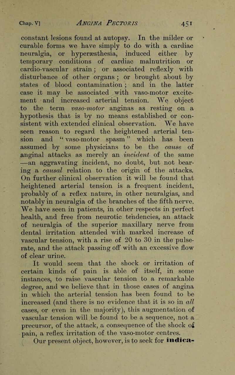 constant lesions found at autopsy. In the milder or curable forms we have simply to do with a cardiac neuralgia, or hypersesthesia, induced either by temporary conditions of cardiac malnutrition or cardio-vascular strain; or associated reflexly with disturbance of other organs ; or brought about by states of blood contamination; and in the latter case it may be associated with vaso-motor excite¬ ment and increased arterial tension. We object to the term vaso-motor anginas as resting on a hypothesis that is by no means established or con¬ sistent with extended clinical observation. We have seen reason to regard the heightened arterial ten¬ sion and “ vaso-motor spasm ” which has been assumed by some physicians to be the cause of anginal attacks as merely an incident of the same —an aggravating incident, no doubt, but not bear¬ ing a causal relation to the origin of the attacks. On further clinical observation it will be found that heightened arterial tension is a frequent incident, probably of a reflex nature, in other neuralgias, and notably in neuralgia of the branches of the fifth nerve. We have seen in patients, in other respects in perfect health, and free from neurotic tendencies, an attack of neuralgia of the superior maxillary nerve from dental irritation attended with marked increase of vascular tension, with a rise of 20 to 30 in the pulse- rate, and the attack passing off with an excessive flow of clear urine. It would seem that the shock or irritation of certain kinds of pain is able of itself, in some instances, to raise vascular tension to a remarkable degree, and we believe that in those cases of angina in which the arterial tension has been found to be increased (and there is no evidence that it is so in all cases, or even in the majority), this augmentation of vascular tension will be found to be a sequence, not a precursor, of the attack, a consequence of the shock of pain, a reflex irritation of the vaso-motor centres. Our present object, however, is to seek for irnlica-