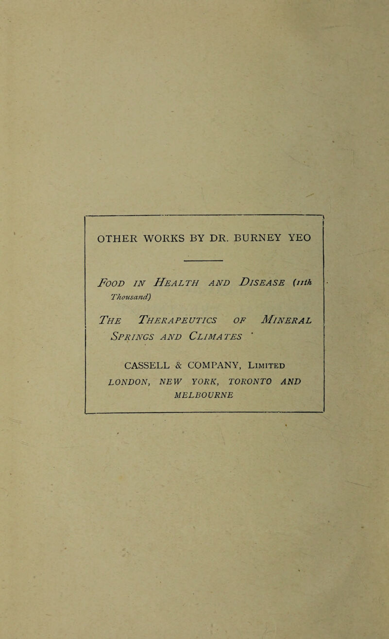 OTHER WORKS BY DR. BURNEY YEO Food in Health and Disease (nth Thousand) The Therapeutics of Mineral Springs and Climates CASSELL & COMPANY, Limited LONDON, NEW YORK, TORONTO AND MELBOURNE
