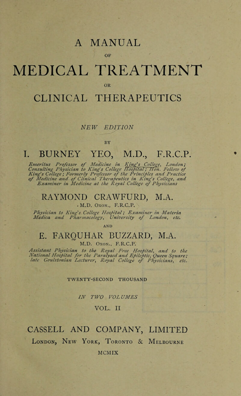 OF MEDICAL TREATMENT OR CLINICAL THERAPEUTICS NEW EDITION BY I. BURNEY YEO, M.D., F.R.C.P. Emeritus Professor of Medicine in King's College, London; Consulting Physician to King's College Rospifal; Hon. Fellow of King's College ; Formerly Professor of the Principles and Practice of Medicine and of Clinical Therapeutics in King’s College, and Examiner in Medicine at the Royal College of Physicians RAYMOND CRAWFURD, M.A. . M.D. Oxon., F.R.C.P. Physician to King's College Hospital; Examiner in Materia Medica and Pharmacology, University of London, etc. AND E. FAROUHAR BUZZARD, M.A. M.D. Oxon., F.R.C.P. Assistant Physician to the Royal Free Hospital, and to the National Hospital for the Paralysed and Epileptic, Queen Square; late Goulstonian lecturer, Royal College of Physicians, etc. TWENTY-SECOND THOUSAND IN TWO VOL UMES VOL. II CASSELL AND COMPANY, LIMITED London, New York, Toronto & Melbourne MCMIX