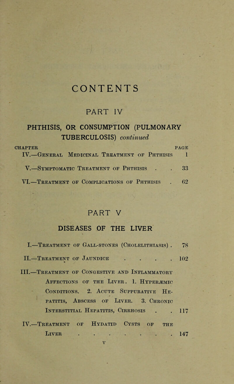 CONTENTS PART IV PHTHISIS, OR CONSUMPTION (PULMONARY TUBERCULOSIS) continued CHAPTER PAGE IV.—General Medicinal Treatment of Phthisis 1 V.—Symptomatic Treatment of Phthisis . . 33 VI.—Treatment of Complications of Phthisis . 62 PART V DISEASES OF THE LIVER I.—Treatment of Gall-stones (Cholelithiasis) . 78 II.—Treatment of Jaundice .... 102 III. —Treatment of Congestive and Inflammatory Affections of the Liver. 1. Hyperjemic Conditions. 2. Acute Suppurative He¬ patitis, Abscess of Liver. 3. Chronic Interstitial Hepatitis, Cirrhosis . . 117 IV. —Treatment of Hydatid Cysts of the Liver 147