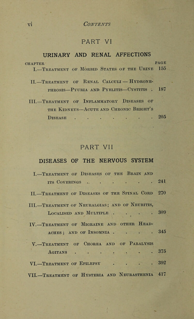 PART VI URINARY AND RENAL AFFECTIONS CHAPTER I.—Treatment of Morbid States of the Urine II.—Treatment of Renal Calculi — Hydrone¬ phrosis—Pyuria and Pyelitis—Cystitis . III.—Treatment of Inflammatory Diseases of the Kidneys—Acute and Chronic Bright’s Disease ...•••• PART VII DISEASES OF THE NERVOUS SYSTEM I.—Treatment of Diseases of the Brain and its Coverings ...... II.—Treatment of Diseases of the Spinal Cord III. —Treatment of Neuralgias; and of Neuritis, Localised and Multiple .... IV. —Treatment of Migraine and other Head¬ aches ; and of Insomnia .... V.—Treatment of Chorea and of Paralysis Agitans ....... VI.—Treatment of Epilepsy .... PAG e 155 187 205 241 270 309 345 375 392 VII.—Treatment of Hysteria and Neurasthenia 417