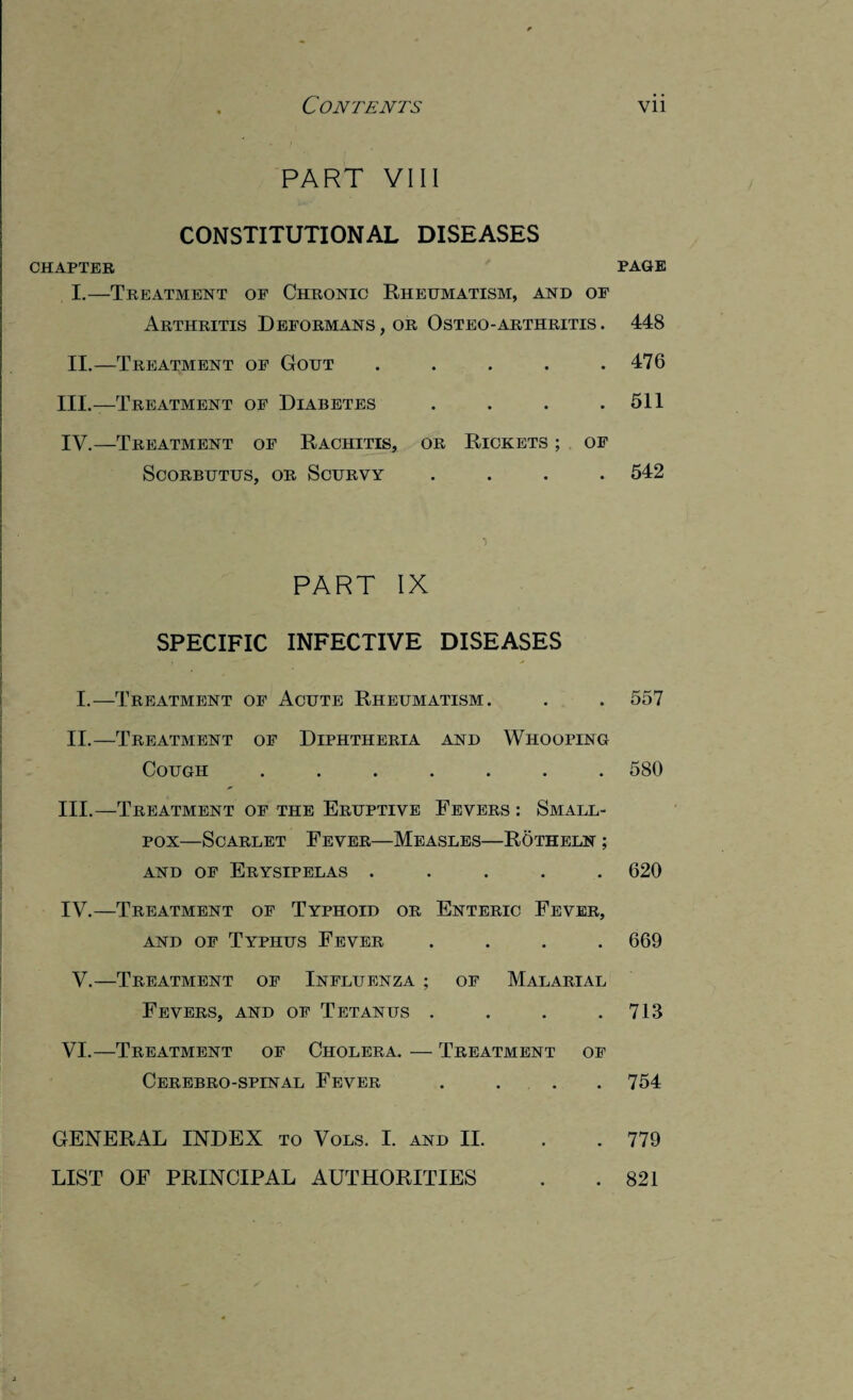 PART VIII CONSTITUTIONAL DISEASES CHAPTER I. —Treatment of Chronic Rheumatism, and of Arthritis Deformans, or Osteo-arthritis. II. — Treatment of Gout ..... III. —Treatment of Diabetes . . . . IV. —Treatment of Rachitis, or Rickets ; of Scorbutus, or Scurvy .... PART IX SPECIFIC INFECTIVE DISEASES I.—Treatment of Acute Rheumatism. II.—Treatment of Diphtheria and Whooping Cough ....... III. —Treatment of the Eruptive Fevers : Small¬ pox—Scarlet Fever—Measles—Rotheln ; and of Erysipelas ..... IV. —Treatment of Typhoid or Enteric Fever, and of Typhus Fever .... V.—Treatment of Influenza ; of Malarial Fevers, and of Tetanus .... VI.—Treatment of Cholera. — Treatment of Cerebro-spinal Fever .... PAGE 448 476 511 542 557 580 620 669 713 754 779 GENERAL INDEX to Vols. I. and II. LIST OF PRINCIPAL AUTHORITIES 821