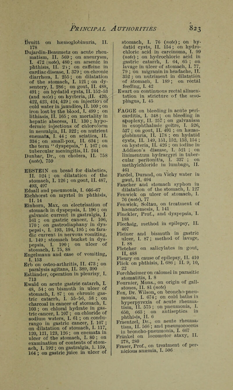Pruitt on hemoglobinuria, II. 178 Dujardin-Beaumetz on acute rheu¬ matism, II. 5(59 ; on aneurysm, I. 472 [note), 480; on arsenic in phthisis, II. 2i; on caffeine in cardiac disease, I. 379; on chronic diarrhoea, I. 255 ; on dilatation of the stomach, I. 121 ; on dy¬ sentery, I. 286; on gout, II. 488, 491; on hydatid cysts, II. 152-53 (and note) ; on hysteria, ill. 420, 422, 423, 424, 429 ; on injection of cold water in jaundice^ II. 109 ; on iron lost by the blood, T. 499 ; on lithiasis, II. 165 ; on mortality in hepatic abscess, II. 130 ; hypo¬ dermic injections of chloroform in neuralgia, II. 322; on nutrient enemata, I. 44 ; on sciatica, II. 334; on small-pox, II. 634 ; on the term “dyspepsia,” I. 167 ; on tubercular meningitis, II. 244 Dunbar, Dr., on cholera, II. 75S (note), 759 EBSTEIN on bread for diabetics, II. 524 ; on dilatation of the stomach, I. 126 ; on gout, II. 487, 493, 497 Edsall and pneumonia, I. 666-67 Eichhorst on myrtol in phthisis, II. 14 Einhorn, Max, on electrisation of stomach in dyspepsia, I. 196 ; on galvanic current in gastralgia, I. 1(51 ; on gastric cancer, I. 106, 170 ; on gastrodiaphany in dys- pepsD, 1. 193, 194, 195; on fara- dic current in nervous vomiting, I. 149; stomach bucket in dys¬ pepsia, I. 190; on ulcer of stomach, I. 75, 88 Engelinann and case of vomiting, I. 153 Erb on osteo-arthritis, II. 473 ; on paralysis agitans, II. 389, 390 Estliinder, operation in pleurisy, I. 713 Ewald on acute gastric catarrh, I. 48, 54; on bismuth in ulcer of stomach, I. 87 ; on chronic gas¬ tric catarrh, I. 55-56, 58 ; on charcoal in cancer of stomach, I. 103 ; on chloral hydrate in gas¬ tric cancer, 1.107 ; on chloride of sodium watei'S, I. 61 ; on condu- rango in gastric cancer, I. 107 ; on dilatation of stomach, I. 117, 120, 121, 123, 126 ; on enemata in ulcer of the stomach, I. 80 ; on examination of contents of stom¬ ach, I. 192 ; on gastralgia, 1. 159, 164 ; on gastric juice in ulcer of stomach, I. 76 (note); on hy¬ datid cysts, II. 154; on hydro¬ chloric acid in carcinoma, I. 99 (note) ; on hydrochloric acid in gastric catarrh, I. 64, 65 ; oh lavage in ulcer of stomach, I. 77, 79 ; on migranin in headache, II. 352 ; on nutriment in dilatation of stomach, I. 189; on rectal feeding, I. 42 Ewart on continuous rectal alimen¬ tation in stricture of the (eso¬ phagus, I. 45 FAGGE on bleeding in acute peri¬ carditis, I. 348 ; on bleeding in alpoplexy, II. 257 ; on galvanism in exophthalmic goitre, I. 526, 527 ; on gout, II. 491 ; on hserno- globinuria, II. 178 ; on hydatid cysts, II. 149, 151, 152, 153, 154 ; on hysteria, II. 426 ; 011 iodine in Addison’s disease, I. 521 ; on linimentum hydrargyri in tuber¬ cular peritonitis, I. 337 ; on methylchloride in lumbago, II. 461 Fardel, Durand, on Vichy water in gout, II. 494 Faucher and stomach syphon in dilatation of the stomach, I. 127 Fenwick op ulcer of stomach, I. 76 (note), 77 Fenwick, Soltau, on treatment of hannatemesis, I. 141 Finckler, Prof., and dyspepsia, I. 188 Flechsig, method in epilepsy, II. 407 Fleiner and bismuth in gastric ulcer, I. 87; method of lavage, I. 88 Fletcher on salicylates in gout, II. 488 Fleury on cause of epilepsy, II. 410 Flick on phthisis, I. 686 ; II. 9, 10, 22 Forchheimer on calomel in parasitic stomatitis, I. 8 Fournier, Mons., on origin of gall¬ stones, II. SI (note) Fox, Dr. Wilson, on broncho-pneu¬ monia, I. 674 ; on cold baths in hyperpyrexia of acute rheuma¬ tism, II. 575 ; on pneumonia, I. 650, 663; on antiseptics in phthisis, II. 6 Fraentzel, Dr., on acute rheuma¬ tism, II. 566 ; and pneumococcus in broncho-pneumonia, I. 667 Frankel on locomotor ataxy, II. 278, 280 Fraser, Prof., on treatment of per¬ nicious anaemia, I. 506