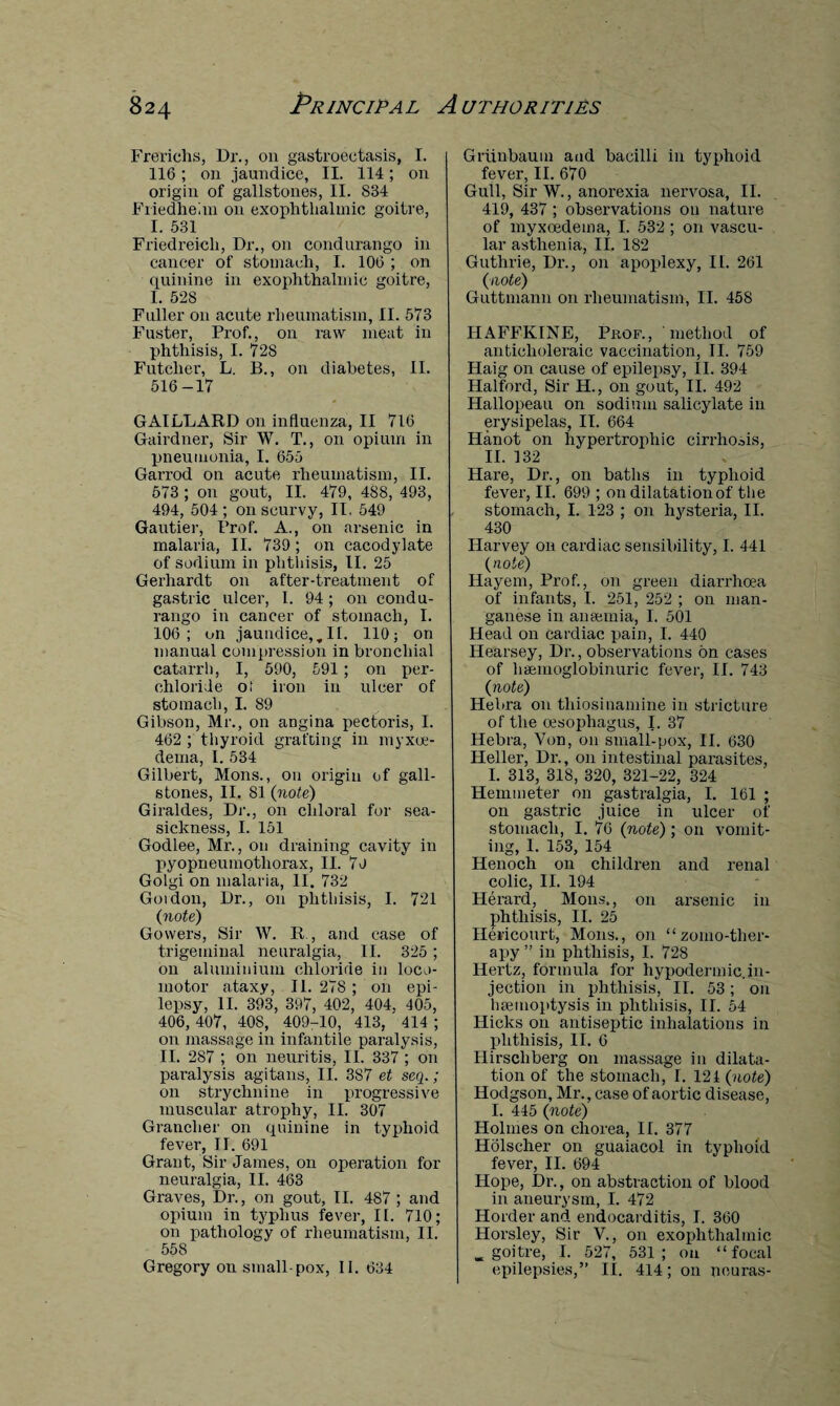 Frerichs, Dr., on gastroectasis, I. 116; on jaundice, II. 114; on origin of gallstones, II. 834 Friedlieim on exophthalmic goitre, I. 531 Friedreich, Dr., on condurango in cancer of stomach, I. 106 ; on quinine in exophthalmic goitre, I. 528 Fuller 011 acute rheumatism, II. 573 Fuster, Prof., on raw meat in phthisis, I. 728 Futclier, L. B., on diabetes, II. 516-17 GAILLARD on influenza, II 716 Gairdner, Sir W. T., on opium in pneumonia, I. 655 Garrod on acute rheumatism, II. 573 ; on gout, II. 479, 488, 493, 494, 504 ; on scurvy, II. 549 Gautier, Prof. A., on arsenic in malaria, II. 739 ; on cacodylate of sodium in phthisis, II. 25 Gerhardt on after-treatment of gastric ulcer, I. 94; on condu¬ rango in cancer of stomach, I. 106; on jaundice,,II. 110; on manual compression in bronchial catarrh, I, 590, 591 ; on per- chloride ot iron in ulcer of stomach, I. 89 Gibson, Mr., on angina pectoris, I. 462 ; thyroid grafting in myxoe- dema, I. 534 Gilbert, Mons., on origin of gall¬ stones, II. 81 (note) Giraldes, Dr., on chloral for sea¬ sickness, I. 151 Godlee, Mr., on draining cavity in pyopneumothorax, II. 70 Golgi on malaria, II. 732 Guidon, Dr., on phthisis, I. 721 (note) Gowers, Sir W. R , and case of trigeminal neuralgia, II. 325 ; on aluminium chloride in loco¬ motor ataxy, II. 278 ; on epi¬ lepsy, II. 393, 397, 402, 404, 105, 406,407, 408, 409-10, 413, 414; on massage in infantile paralysis, II. 287 ; on neuritis, II. 337 ; on paralysis agitans, II. 387 et seq.; on strychnine in progressive muscular atrophy, II. 307 Granclier on quinine in typhoid fever, II. 691 Grant, Sir James, on operation for neuralgia, II. 463 Graves, Dr., on gout, II. 4S7 ; and opium in typhus fever, II. 710; on pathology of rheumatism, II. 558 Gregory on small-pox, II. 634 Griinbaum and bacilli in typhoid fever, II. 670 Gull, Sir W., anorexia nervosa, II. 419, 437 ; observations on nature of myxcedema, I. 532 ; on vascu¬ lar asthenia, II. 182 Guthrie, Dr., on apoplexy, II. 261 {note) Guttmann on rheumatism, II. 458 HAFFKINE, Prof., method of anticholeraic vaccination, II. 759 Haig on cause of epilepsy, II. 394 Halford, Sir H., on gout, II. 492 Hallopeau on sodium salicylate in erysipelas, II. 664 Hanot on hypertrophic cirrhosis, II. 132 Hare, Dr., on baths in typhoid fever, II. 699 ; on dilatation of the stomach, I. 123 ; on hysteria, II. 430 Harvey on cardiac sensibility, I. 441 (note) Hayem, Prof., on green diarrhoea of infants, I. 251, 252 ; on man¬ ganese in anaemia, I. 501 Head on cardiac pain, I. 440 Hearsey, Dr., observations on cases of haemoglobinuric fever, II. 743 (note) Hebra on thiosinamine in stricture of the oesophagus, I. 37 Hebra, Von, on small-pox, II. 630 Heller, Dr., on intestinal parasites, I. 313, 318, 320, 321-22, 324 Hemmeter on gastralgia, I. 161 ; on gastric juice in ulcer of stomach, I. 76 (note) ; on vomit¬ ing, 1. 153, 154 Henoch on children and renal colic, II. 194 Herard, Mons., on arsenic in phthisis, II. 25 Hei'icourt, Mons., on “zomo-ther- apy ” in phthisis, I. 728 Hertz, formula for hypodermic.in¬ jection in phthisis, II. 53; on haemoptysis in phthisis, II. 54 Hicks on antiseptic inhalations in phthisis, II. 6 Ilirscliberg on massage in dilata¬ tion of the stomach, I. 121 (note) Hodgson, Mr., case of aortic disease, I. 445 (note) Holmes on chorea, II. 377 Holseher on guaiacol in typhoid fever, II. 694 Hope, Dr., on abstraction of blood in aneurysm, I. 472 Holder and endocarditis, I. 360 Horsley, Sir V., on exophthalmic . goitre, I. 527, 531; on “focal epilepsies,” II. 414; on neuras-