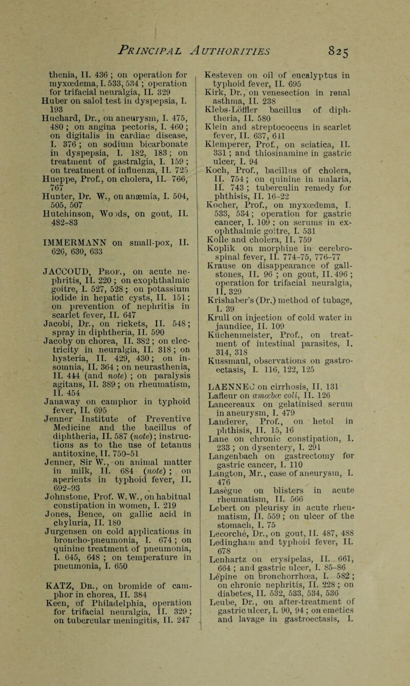 thenia, II. 436 ; on operation for myxoedema, 1.533,534 ; operation for trifacial neuralgia, II. 329 Huber on salol test in dyspepsia, I. 193 Huchard, Dr., on aneurysm, I. 475, 4S0 ; on angina pectoris, I. 460 ; on digitalis in cardiac disease, I. 376; on sodium bicarbonate in dyspepsia, I. 182, 183; on treatment of gastralgia, I. 159 ; on treatment of influenza, II. 725 Hueppe, Prof., on cholera, II. 766, 767 Hunter, Dr. W., on anaemia, I. 504, 505, 507 Hutchinson, Wo )ds, on gout, II. 4S2-83 IMMERMANN on small-pox, II. 626, 630, 633 JACCOUD, Prof., on acute ne¬ phritis, 11.220; on exophthalmic goitre, I. 527, 528 ; on potassium iodide in hepatic cysts, II. 151; on prevention of nephritis in scarlet fever, II. 647 Jacobi, Dr., on rickets, II. 548; spray in diphtheria, II. 590 Jacoby on chorea, II. 382 ; on elec¬ tricity in neuralgia, II. 318; on hysteria, II. 429, 430; on in¬ somnia, II. 364 ; on neurasthenia, II. 444 (and note) ; on paralysis agitans, II. 389; on rheumatism, II. 454 Janaway on camphor in typhoid fever, II. 695 Jenner Institute of Preventive Medicine and the bacillus of diphtheria, II. 587 {note)', instruc¬ tions as to the use of tetanus antitoxine, II. 750-51 Jenner, SirW., on animal matter in milk, II. 6S4 {note) ; on aperients in typhoid fever, II. 692-03 Johnstone, Prof. W. W., 011 habitual constipation in women, I. 219 Jones, Bence, on gallic acid in chyluria, II. ISO Jurgensen on cold applications in broncho-pneumonia, I. 674; on quinine treatment of pneumonia, I. 645, 648 ; on temperature in pneumonia, I. 650 KATZ, Dr., on bromide of cam¬ phor in chorea, II. 384 Keen, of Philadelphia, operation for trifacial neuralgia, II. 329; on tubercular meningitis, 11. 247 Kesteven on oil of eucalyptus in typhoid fever, II. 695 Kirk, Dr., on venesection in renal asthma, II. 23S Klebs-Lolfler bacillus of diph¬ theria, II. 580 Klein and streptococcus in scarlet fever, II. 637, 611 Klemperer, Prof., on sciatica, II. 331 ; and thiosinamine in gastric ulcer, I. 94 Koch, Prof., bacillus of cholera, II. 754; on quinine in malaria, II. 743 ; tuberculin remedy for phthisis, II. 16-22 Kocher, Prof., on myxoedema, I. 533, 534; operation for gastric cancer, I. 109 ; on serums in ex¬ ophthalmic goitre, I. 531 Kolle and cholera, II. 759 Koplik on morphine in cerebro¬ spinal fever, II. 774-75, 776-77 Krause on disappearance of gall¬ stones, II. 96 ; on gout, II. 496 ; operation for trifacial neuralgia, II. 329 Krishaber’s (Dr.) method of tubage, I. 39 Krull on injection of cold water in jaundice, II. 109 Kuchenmeister, Prof., on treat¬ ment of intestinal parasites, I. 314, 31S Kussmaul, observations on gastro- ectasis, I. 116, 122, 125 LAENNEO on cirrhosis, II. 131 Lafleur on amoebce coli, II. 126 Lancereaux on gelatinised serum in aneurysm, I. 479 Landerer, Prof., on • lietol in phthisis, II. 15, 16 Lane on chronic constipation, I. 233 ; on dysentery, I. 29L Langenbach on gastrectomy for gastric cancer, I. 110 Langton, Mr., case of aneurysm, I. 476 Lasegue on blisters in acute rheumatism, II. 566 Lebert on pleurisy in acute rheu¬ matism, II. 559; on ulcer of the stomach, I. 75 Lecorche, Dr., on gout, II. 487, 4S8 Ledingham and typhoid fever, II. 678 Lenliartz on erysipelas, II. 661, 664 ; and gastric ulcer, I. 85-86 Lepine on bronchorrhoea, I. 582; on chronic nephritis, II. 228 ; on diabetes, II. 532, 533, 534, 536 Leube, Dr., on after-treatment of gastric ulcer, I. 90, 94 ; on emetics and lavage in gastroectasis, I.