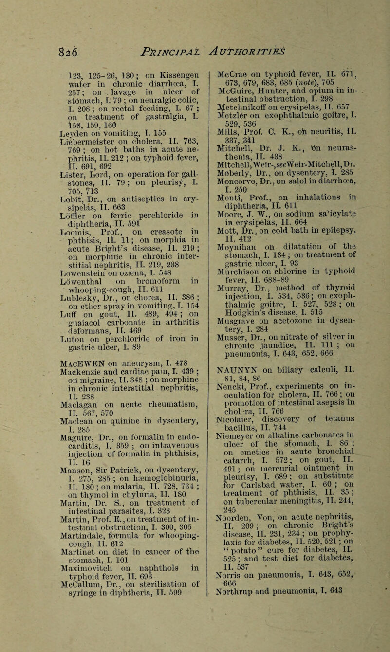 123, 125-26, 130 ; on Kissengen Water in chronic diarrhoea, I. 257; on lavage in ulcer of stomach, I. 79 ; on neuralgic colic, I. 208 ; on rectal feeding, I. 67 ; on treatment of gastralgia, I. 158, 159, 160 Leyden on Vomiting, T. 155 Liebenneister on cholera, II. 763, 769 ; on hot baths in acute ne¬ phritis, II. 212 ; on typhoid fever, II. 691, 692 Lister, Lord, on operation for gall¬ stones, II. 79; on pleurisy, I. 705, 713 Lobit, Dr., on antiseptics in ery¬ sipelas, II. 663 Loftier on ferric perchloride in diphtheria, II. 591 Loomis, Prof., on creasote in phthisis, II. 11; on morphia in acute Bright’s disease, II. 219 ; on morphine in chronic inter¬ stitial nephritis, II. 219, 238 Lowenstein on ozsena, I. 548 Lowenthal on bromoform in whooping-cough, II. 611 Lublesky, Dr., on chorea, II. 386 ; on ether spray in vomiting, I. 154 Luff on gout, II. 489, 494; on guaiacol carbonate in arthritis deformans, II. 469 Luton on perchloride of iron in gastric ulcer, I. 89 MacEWEN on aneurysm, I. 478 Mackenzie and cardiac pain, I. 439 ; on migraine, II. 348 ; on morphine in chronic interstitial nephritis, II. 238 Maclagan on acute rheumatism, II. 567, 570 Maclean on cpiinine in dysentery, I. 2S5 Maguire, Dr., on formalin in endo¬ carditis, I. 359 ; on intravenous injection of formalin in phthisis, II. 16 Manson, Sir Patrick, on dysentery, I. 275, 285 ; on htemoglobinuria, II. 180 ; on malaria, II. 728, 734 ; on thymol in chyluria, II. ISO Martin, Dr. S., on treatment of intestinal parasites, I. 323 Martin, Prof. E., on treatment of in¬ testinal obstruction, I. 300, 305 Martindale, formula for whooping- cough, 11. 612 Martinet on diet in cancer of the stomach, I. 101 Maximovitcli on naplitliols in typhoid fever, II. 693 McCallum, Dr., on sterilisation of McCrae on typhoid fever, II. 671, 673, 679, 683, 685 (note), 705 McGuire, Hunter, and opium in in¬ testinal obstruction, I. 29S Metchnikoff on erysipelas, II. 657 Metzler on exophthalmic goitre, I. 529, 536 Mills, Prof. C. K., oh neuritis, II. 337, 341 Mitchell, Dr. J. K., 'bn neuras¬ thenia, II. 438 . MitchelljWeir-^eeWeir-MitchelljDr. Moberly, Dr., on dysentery, I. 285 Moncorvo, Dr., on salol in diarrhoea, I. 250 Monti, Prof., on inhalations in diphtheria, II. 611 Moore, J. W., on sodium sa’icylate in erysipelas, II. 664 Mott, Dr., on cold bath in epilepsy, H. 412 Moynihan on dilatation of the stomach, I. 134 ; on treatment of gastric ulcer, I. 93 Murchison on chlorine in typhoid fever, II. 688-89 Murray, Dr., method of thyroid injection, I. 534, 536; on exoph¬ thalmic goitre, I. 527, 528 ; on Hodgkin’s disease, I. 515 Musgrave on acetozone in dysen¬ tery, I. 284 Musser, Dr., on nitrate of silver in chronic .jaundice, II. Ill ; on pneumonia, I. 643, 652, 666 NAUNYN on biliary calculi, II. 81, 84, S6 Nencki, Prof., experiments on in¬ oculation for cholera, II. 766; on promotion of intestinal asepsis in cholra, II. 766 Nicolaier, discovery of tetanus bacillus, II. 744 Niemeyer on alkaline carbonates in ulcer of the stomach, I. 86 : on emetics in acute bronchial catarrh, I. 572; on gout, II. 491; on mercurial ointment in pleurisy, I. 689; on substitute for Carlsbad water, I. 60 ; on treatment of phthisis, II. 35; on tubercular meningitis, IL 244, 245 Noorden, Von, on acute nephritis, II. 209 ; on chronic Bright’s disease, II. 231, 234; on prophy¬ laxis for diabetes, II. 520, 521; on “potato” cure for diabetes, II. 525 ; and test diet for diabetes, II. 537 Norris on pneumonia, I. 643, 652, 666