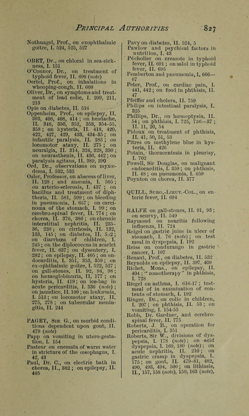 Kothnagel, Prof., on exophthalmic goitre, I. 524, 525, 527 OBET, Dr., on chloral in sea-sick¬ ness, I. 151 O’Connor, Dr., on treatment of typhoid fever, II. 69S (note) Oertel, Prof., on inhalations in whooping-cough, II. 608 Oliver, Dr., on symptoms and treat¬ ment of lead colic, I. 209, 211, 218 Opie on diabetes, II. 516 Oppenheim, Prof., on epilepsy, II. 393, 406, 408, 414 ; on headache, II. 348, 350, 352, 353, 854-55, 358 ; on hysteria, II. 418, 420, 422, 427, 429, 433, 434-35 ; on infantile paralysis, II. 2S5 ; on locomotor ataxy, II. 275 ; on neuralgia, II. 314, 324, 328, 330 ; on neurasthenia, 11. 436, 442 ; on paralysis agitans, II. 3S9, 390 Ord, Dr., observations on myxoe- dema, I. 532, 533 Osier, Professor, on abscess of liver, II. 128 ; and anaemia, I. 505; on arterio-sclerosis, I. 437 ; on bacillus and treatment of diph¬ theria, II. 581, 599 ; on bleeding in pneumonia, I. 657; on carci¬ noma of the stomach, I. 99 ; on cerebro-spinal fever, II. 774 ; on chorea, II. 376,'386 ; on chronic interstitial nephritis, II. 235- 36, 238; on cirrhosis, II. 132, 133, 145 ; on diabetes, II. 5j2 ; on diarrhoea of children, I. 245 ; on the diplococcus in scarlet fever, II. 637; on dysentery, I. 282; on epilepsy, II. 405 ; on en¬ docarditis, I. 351, 353, 359; on ex-ophtlialmic goitre, I. 522, 527 ; on gall-stones, II. 92, 94, 98; on luemoglobinuria, II. 177 ; on hysteria, II. 419; on ice-bag in acute pericarditis, I. 336 (note) ; on jaundice, II. 109 ; on leukaemia, I. 513; on locomotor ataxy, II. 275, 278 ; on tubercular menin¬ gitis, II. 244 PAGET, Sir G., on morbid condi¬ tions dependent upon gout, II. 479 (note) Papp on vomiting in utero-gesta- tion, I. 154 Pasteur on enemata of warm water in stricture of the oesophagus, I. 42, 43 Paul, Dr. C., on electric bath in chorea, II., 382 ; on epilepsy, II. 405 Pavy on diabetes, II. 524, 5 Pawlow and psychical factors in nutrition, I. 43 Peeholier on creasote in typhoid fever, II. 691; on salol in typhoid fever, II. 695 Pemberton and pneumonia, 1. 666— 67 Peter, Prof., on cardiac pain, I. 441, 442 ; on food in phthisis, II. 47 Pfeiffer and cholera, II. 759 Philips on intestinal paralysis, I. 325 Phillips, Dr., on haemoptysis, II. 54; on phthisis, I. 725, 736—37 ; II. 11, 20, 54 Pidoux on treatment of phthisis, II. 41, 50, 51, 53 Pitres on methylene blue in hys¬ teria, II. 426 Potain,' thoracentesis in pleurisy, I. 702 Powell, Sir Douglas, on malignant endocarditis, I. 359 ; on phthisis, II. 48 ; on pneumonia, I. 659 Poynton on chorea, II. 377 QUILL, Surg.-Lieut.-Col., on en¬ teric fever, II. 694 RALFE on gall-stones, II. 91, 93 ; on scurvy, II. 549 Raymond on neuritis following influenza, II. 724 Reigel on gastric juice in ulcer of stomach, I. 76 (note) ; on test meal in dyspepsia, I. 192 Reiss on condurango in gastric cancer, I. 107 Renaut, Prof., on diabetes, II. 532 Reynolds on epilepsy, II. 397, 409 Ricliet, Mons., on epilepsy, II. 404 ; “ zomotherapy” in phthisis, I. 728 Riegel on asthma, I. 616-17 ; test- meal of in examination of con¬ tents of stomach, I. 192 Ringer, Dr., on colic in children, I.  207; on phthisis, II. 53; on vomiting, I. 154-55 Robb, Dr. Gardner, and cerebro¬ spinal fever, II. 775 Roberts, J. B., on operation for pericarditis, L 351 Roberts, Sir W., divisions of dys¬ pepsia, I. 178 (note); on acid dyspepsia, I. 169, 180 (note); on acute nephritis, II. 210 ; on gastric cramp in dyspepsia, I. 175; on gout, II. 479-81, 482, 490, 493, 494, 500; on lithiasis, II. , 157,158 (note), 159, 163 (note),