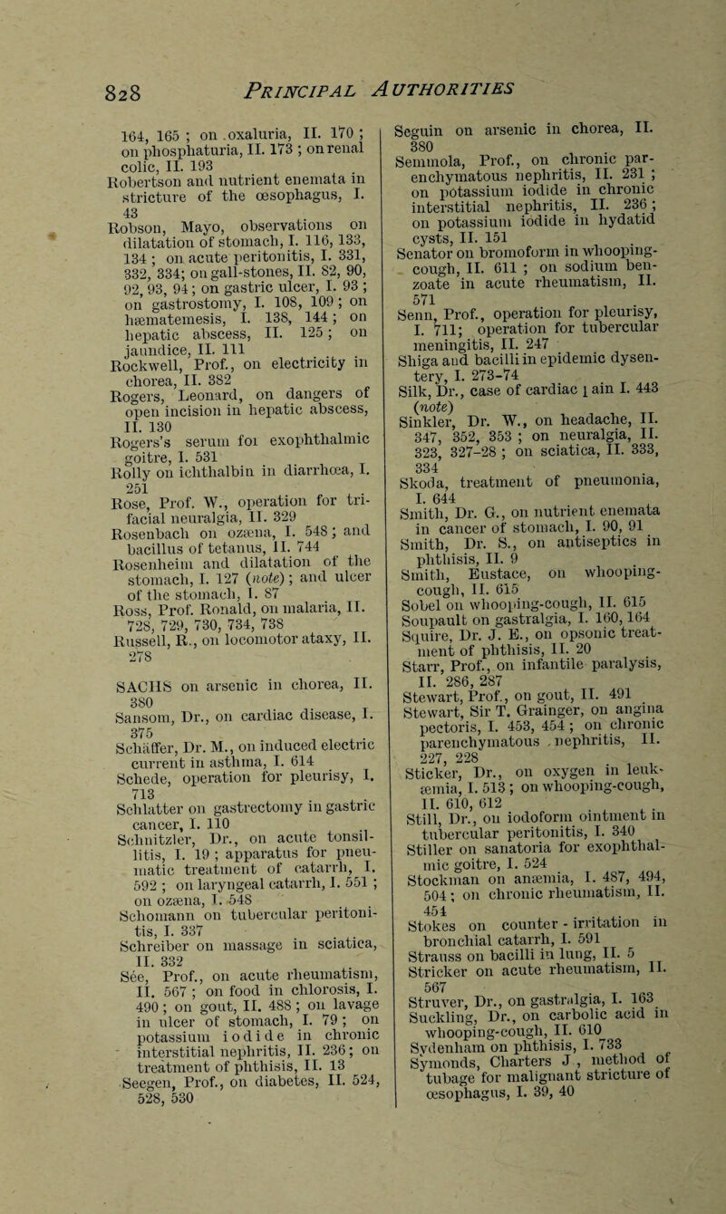 164, 165; on . oxaluria, II. 170; on pliospliaturia, II. 173 ; on renal colic, II. 193 Robertson and nutrient enemata in stricture of the oesophagus, I. 43 Robson, Mayo, observations on dilatation of stomach, I. 116,133, 134 ; on acute peritonitis, I. 331, 332, 334; on gall-stones, II. 82, 90, 92, 93, 94 ; on gastric ulcer, I. 93 ; on gastrostomy, I. 108, 109 ; on hsematemesis, I. 138, 144; on hepatic abscess, II. 125; on jaundice, II. Ill Rockwell, Prof., on electricity in chorea, II. 382 Rogers, Leonard, on dangers of open incision in hepatic abscess, II. 130 Rogers’s serum foi exophthalmic goitre, I. 531 Roily on iclitlialbin in diarrhoea, I. 251 Rose, Prof. W., operation for tri¬ facial neuralgia, II. 329 Rosenbacli on ozaena, I. 548; and bacillus of tetanus, II. 744 Rosenheim and dilatation of the stomach, I. 127 (note); and ulcer of the stomach, I. 87 Ross, Prof. Ronald, on malaria, II. 728, 729, 730, 734, 738 Russell, R., on locomotor ataxy, II. 278 SACHS on arsenic in chorea, II. 380 Sansom, Dr., on cardiac disease, I. 375 Schaffer, Dr. M., on induced electric current in asthma, I. 614 Schede, operation for pleurisy, I. 713 Schlatter on gastrectomy in gastric cancer, I. 110 Sehnitzler, Dr., on acute tonsil¬ litis, I. 19 ; apparatus for pneu¬ matic treatment of catarrh, I. 592 ; on laryngeal catarrh, I. 551 ; on ozsena, I. -548 Scliomann on tubercular peritoni¬ tis, I. 337 Sclireiber on massage in sciatica, II. 332 See, Prof., on acute rheumatism, II. 567 ; on food in chlorosis, I. 490 ; on gout, II. 488 ; on lavage in ulcer of stomach, I. 79 ; on potassium iodide in chronic interstitial nephritis, II. 236; on treatment of phthisis, II. 13 Seegen, Prof., on diabetes, II. 524, 528, 530 Seguin on arsenic in chorea, II. 3 SO Semmola, Prof., on chronic par¬ enchymatous nephritis, II. 231 ; on potassium iodide in chronic interstitial nephritis, II. 236 ; on potassium iodide in hydatid cysts, II. 151 Senator on bromoform in whooping- cough, II. 611 ; on sodium ben¬ zoate in acute rheumatism, II. 571 Senn, Prof., operation for pleurisy, I. 711; operation for tubercular meningitis, II. 247 Shiga and bacilli in epidemic dysen¬ tery, I. 273-74 Silk, Dr., case of cardiac i ain I. 443 (note) Sinkler, Dr. W., on headache, II. 347, 352, 353 ; on neuralgia, II. 323, 327-28 ; on sciatica, II. 333, 334 Skoda, treatment of pneumonia, I. 644 Smith, Dr. G., on nutrient enemata in cancer of stomach, I. 90, 91 Smith, Dr. S., on antiseptics in phthisis, II. 9 Smith, Eustace, on whooping- cough, II. 615 Sobel on whooping-cough, II. 615 Soupault on gastralgia, I. 160,164 Squire, Dr. J. E., on opsonic treat¬ ment of phthisis, II. 20 Starr, Prof., on infantile paralysis, II. 286, 287 Stewart, Prof., on gout, II. 491 Stewart, Sir T. Grainger, on angina pectoris, I. 453, 454 ; on chronic parenchymatous nephritis, II. 227 228 Sticker, Dr., on oxygen in leuk- semia, I. 513; on whooping-cough, II. 610, 612 Still, Dr., on iodoform ointment in tubercular peritonitis, I. 340 Stiller on sanatoria for exophthal¬ mic goitre, I. 524 Stockman on anaemia, I. 4S7, 494, 504; on chronic rheumatism, II. 454 ....... {Stokes on counter - irritation m bronchial catarrh, I. 591 Strauss on bacilli in lung, II. 5 Strieker on acute rheumatism, 11. 567 Struver, Dr., on gastralgia, I. 163 Suckling, Dr., on carbolic acid in whooping-cough, II. 610 Svdenham on phthisis, I. 733 Symonds, Charters J , method of tubage for malignant stricture of oesophagus, I. 39, 40