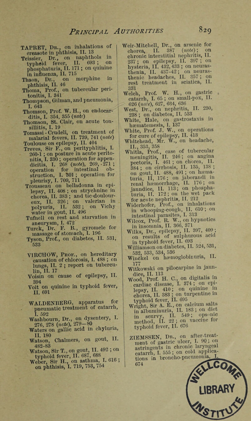 TAPRET, Dr. , on inhalations of creasote in phthisis, II. 13 Teissier, Dr., on naphthols in typhoid fever, II. 693 ; on phosphaturia, II. 171; on quinine in influenza, II. 715 Thaon, Dr., on morphine in phthisis, II. 46 Thoma, Prof., on tubercular peri¬ tonitis, I. 341 Thompson, Gilman, and pneumonia, I. 643 Thomson, Prof. W. H., on endocar¬ ditis, I. 354, 355 (note) Thomson, St. Clair, on acute ton¬ sillitis, I. 19 Tomassi - Crudeli, on treatment of malarial fevers, II. 739, 741 (note) Toulouse on epilepsy, II. 404 Treves, Sir F., on perityphlitis, I. 260-1 ; on posture in acute perito¬ nitis, I. 330 ; operation for appen¬ dicitis, I. 268 (note), 269, • 271 ; operation for intestinal ob¬ struction, I. 301 ; operation for pleurisy, I. 709, 711 Trousseau on belladonna in epi¬ lepsy, II. 408 ; on strychnine in chorea, II. 383 ; and tic-doulour- eux, II. 326; on valerian in polyuria, II. 532; on Vichy water in gout, II. 496 Tufnell on rest and starvation in aneurysm, I. 472' Turck, Dr. F. B., gyromele for massage of stomach, I. 196 Tyson, Prof., on diabetes, II. 531, 533 VIRCHOW, Prof., on hereditary causation of chlorosis, I. 488 ; on lungs, II. 2 ; report on tubercu¬ lin, II. 17 Voisin on cause of epilepsy, II. 394 Voit on quinine in typhoid fever, II. 691 WALDENBERG, apparatus for pneumatic treatment of catarrh, I. 592 Waslibourn, Dr., on dysentery, 1. 276, 278 (note), 279—80 . Waters on gallic acid in chyluna, II. 180 , TT Watson, Chalmers, on gout, II. 482—83 Watson, Sir T., on gout, II. 492 ; on typhoid fever, II. 687, 688 Weber, Sir H., on asthma, I. bib ; on phthisis, I. 719, 753, 754 Weir-M itch ell. Dr., on arsenic for chorea, II. 387 (note); on chronic interstitial nephritis, II. 237 ; on epilepsy, II. 397 ; on hysteria, II. 432, 433 ; on neuras¬ thenia, II. 437-42; on neuras¬ thenic headaches, II. 357 ; on rest treatment in sciatica, II. 331 Welch, Prof. W. H., on gastric catarrh, I. 65 ; on small-pox, II. 626 (7iote), 627, 634, 636 West, Dr., on nephritis, II. 230, 238 ; on diabetes, IT. 533 White, Hale, on gastrostaxis in haematemesis, I. 137 White, Prof. J. W., on operations for cure of epilepsy, II. 413 Whitehead, Mr. W., on headache, II., 353, 358 Whitla, Prof., case of tubercular meningitis, II. 246; on angina pectoris, I. 461 ; on chorea, II. 384 ; on cirrhosis, II. 135, 13S ; on gout, II. 4S8, 491; on hsema- turia, II, 176; on jaborandi in renal haemorrhage, II. 176; on jaundice, II. 113; on phospha¬ turia, If. 172; on the wet pack for acute nephritis, II. 212 Widerliofer, Prof., on inhalations in whooping-cough, II. 610 ; on intestinal parasites, I. 313 Wilcox, Prof. R. W., on hypnotics in insomnia, II. 366, 371 Wilks, Dr., epilepsy, II. 397, 409 ; on results of sulphurous acid in typhoid fever, II. 693 Williamson on diabetes, II. 524, 531, 532, 533, 534, 536 . Winckel on luemoglobnmria, 11. 177 ... Witkowski on pilocarpine m jaun¬ dice, II. 113 Wood, Prof. H. C., on digitalis in cardiac disease, I. 374; on epi¬ lepsy, II. 410; on quinine in chorea, II. 383 ; on turpentine in typhoid fever, II. 695 Wright, Sir A. E., on calcium salts in albuminuria, II. 183 ; 011 diet in scurvy, II- 549; opsonic method, II. 22; on vaccine for typhoid fever, II. 676 ZIEMSSEN, Dr., on after-treat¬ ment of gastric ulcer, I. 90; on astringents in chronic laryngeal catarrh, I. 555 ; on cold applica¬ tions in TYrrmc.hn-nneuinonia, L_ _ A* I IOQARV