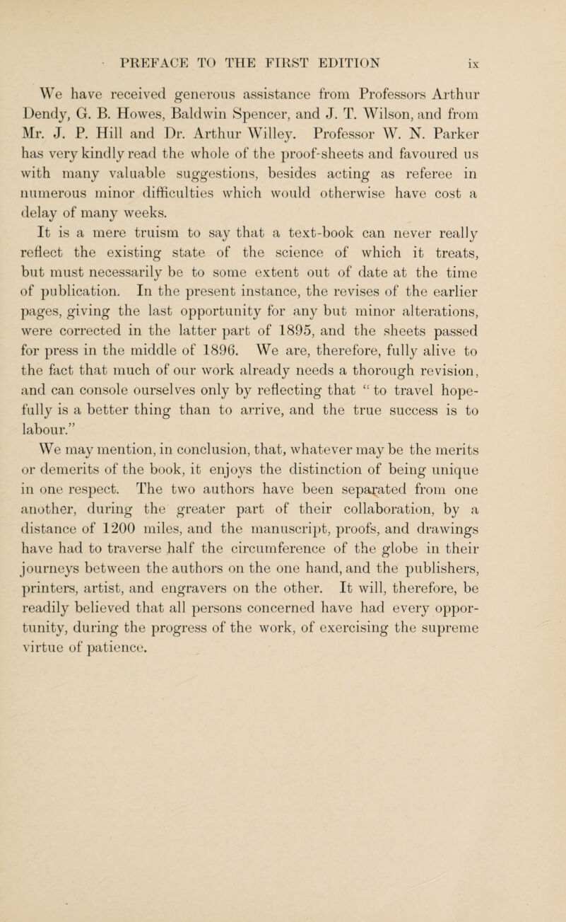 We have received generous assistance from Professors Arthur Dendy, G. B. Howes, Baldwin Spencer, and J. T. Wilson, and from Mr. J. P. Hill and Dr. Arthur Willey. Professor W. N. Parker has very kindly read the whole of the proof-sheets and favoured us with many valuable suggestions, besides acting as referee in numerous minor difficulties which would otherwise have cost a delay of many weeks. It is a mere truism to say that a text-book can never really reflect the existing state of the science of which it treats, but must necessarily be to some extent out of date at the time of publication. In the present instance, the revises of the earlier pages, giving the last opportunity for any but minor alterations, were corrected in the latter part of 1895, and the sheets passed for press in the middle of 1896. We are, therefore, fully alive to the fact that much of our work already needs a thorough revision, and can console ourselves only by reflecting that “ to travel hope¬ fully is a better thing than to arrive, and the true success is to labour.” We may mention, in conclusion, that, whatever may be the merits or demerits of the book, it enjoys the distinction of being unique in one respect. The two authors have been separated from one another, during the greater part of their collaboration, by a distance of 1200 miles, and the manuscript, proofs, and drawings have had to traverse half the circumference of the globe in their journeys between the authors on the one hand, and the publishers, printers, artist, and engravers on the other. It will, therefore, be readily believed that all persons concerned have had every oppor¬ tunity, during the progress of the work, of exercising the supreme virtue of patience.