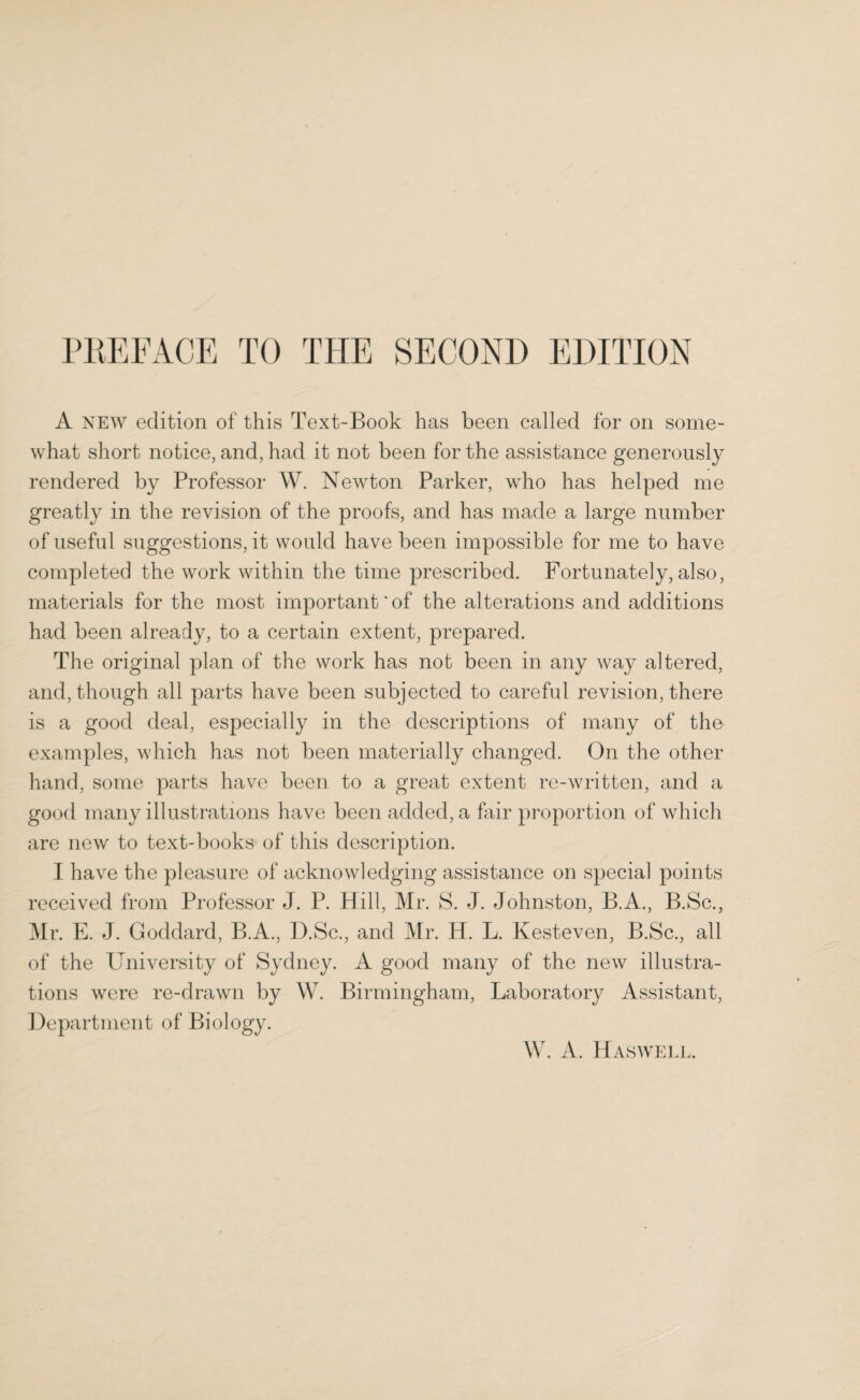 A new edition of this Text-Book has been called for on some¬ what short notice, and, had it not been for the assistance generously rendered by Professor W. Newton Parker, who has helped me greatly in the revision of the proofs, and has made a large number of useful suggestions, it would have been impossible for me to have completed the work within the time prescribed. Fortunately, also, materials for the most important'of the alterations and additions had been already, to a certain extent, prepared. The original plan of the work has not been in any way altered, and, though all parts have been subjected to careful revision, there is a good deal, especially in the descriptions of many of the examples, which has not been materially changed. On the other hand, some parts have been to a great extent re-written, and a good many illustrations have been added, a fair proportion of which are new to text-books of this description. I have the pleasure of acknowledging assistance on special points received from Professor J. P. Hill, Mr. S. J. Johnston, B.A., B.Sc., Mr. E. J. Goddard, B.A., D.Sc., and Mr. H. L. Kesteven, B.Sc., all of the University of Sydney. A good many of the new illustra¬ tions were re-drawn by W. Birmingham, Laboratory Assistant, Department of Biology. W. A. Has well.