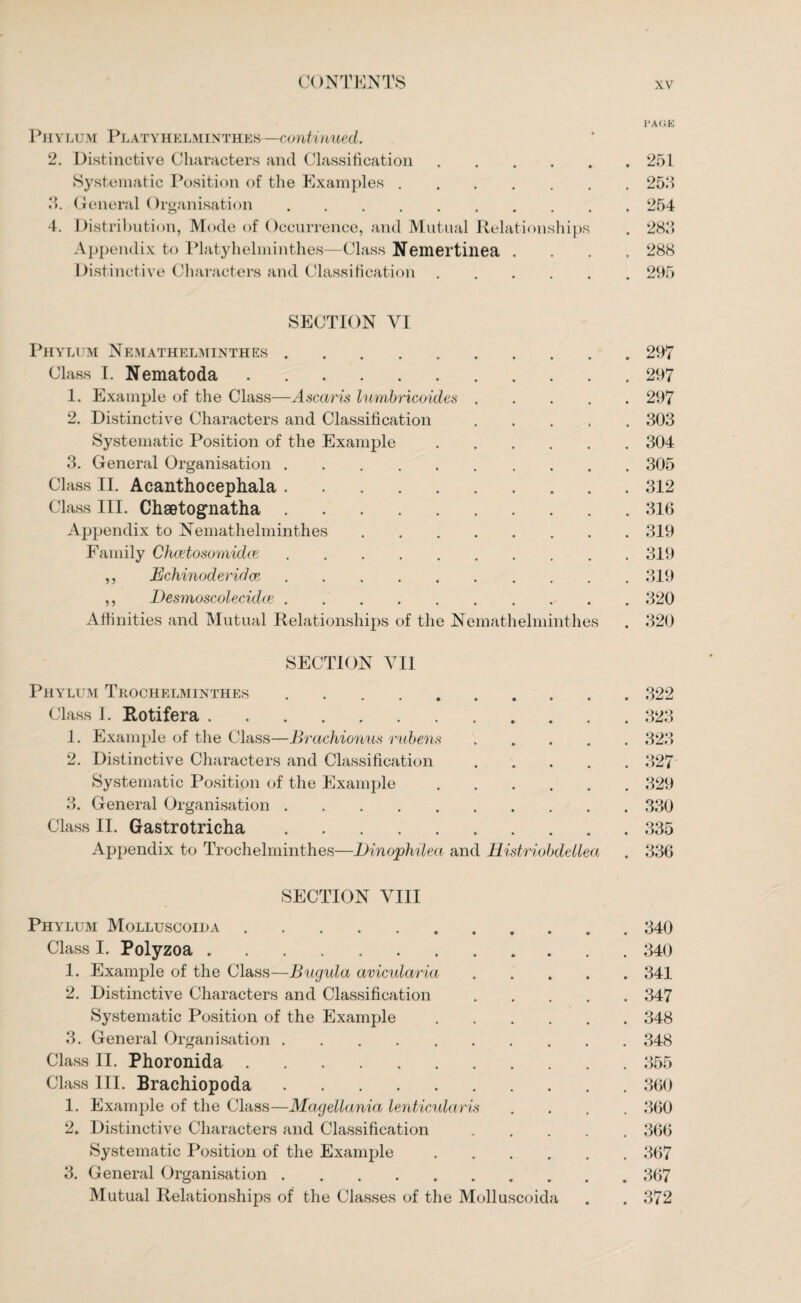 l’AGE Phylum Platyhelminthes—continued. 2. Distinctive Characters and Classification.251 Systematic Position of the Examples.255 3. General Organisation.254 4. Distribution, Mode of Occurrence, and Mutual Relationships . 283 Appendix to Platyhelminthes—Class Nemertinea . . . 288 Distinctive Characters and Classification.295 SECTION VI Phylum Nemathelminthes.297 Class I. Nematoda.297 1. Example of the Class—Ascaris lurnbricoides.297 2. Distinctive Characters and Classification.303 Systematic Position of the Example.304 3. General Organisation.305 Class II. Acanthocephala.312 Class III. Chsetognatha.316 Appendix to Nemathelminthes.319 Family Chcetosornidce.319 ,, Echinocleridce ..319 ,, Desmoscolecidte.320 Affinities and Mutual Relationships of the Nemathelminthes . 320 SECTION VII Phylum Thochelminthes.322 Class I. Rotifera.323 1. Example of the Class—Brachionus rubens ..... 323 2. Distinctive Characters and Classification.327 Systematic Position of the Example.329 3. General Organisation.330 Class II. Gastrotricha.335 Appendix to Trochelminthes—Dinophilea and Histriobdellea . 336 SECTION VIII Phylum Molluscoida.340 Class I. Polyzoa.340 1. Example of the Class—Bugula avicularict.341 2. Distinctive Characters and Classification.347 Systematic Position of the Example.348 3. General Organisation.348 Class II. Phoronida.355 Class III. Brachiopoda.360 1. Example of the Class—Magellania lenticularis .... 360 2. Distinctive Characters and Classification.366 Systematic Position of the Example.367 3. General Organisation.367 Mutual Relationships of the Classes of the Molluscoida . . 372