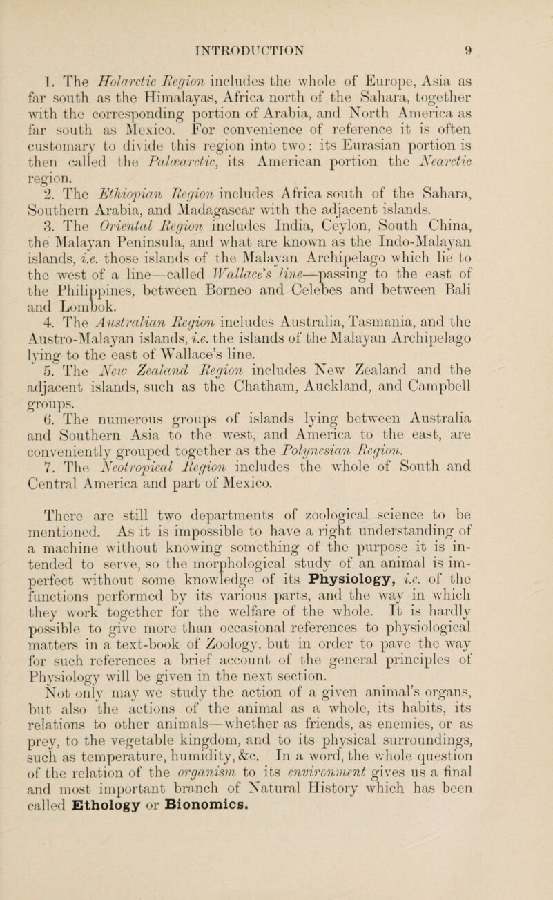 1. The Hoi arctic Region includes the whole of Europe, Asia as far south as the Himalayas, Africa north of the Sahara, together with the corresponding portion of Arabia, and North America as far south as Mexico. For convenience of reference it is often customary to divide this region into two: its Eurasian portion is then called the Palcearctic, its American portion the Nearctic region. 2. The Ethiopian Region includes Africa south of the Sahara, Southern Arabia, and Madagascar with the adjacent islands. 3. The Oriental Region includes India, Ceylon, South China, the Malayan Peninsula, and what are known as the Indo-Malayan islands, i.e. those islands of the Malayan Archipelago which lie to the west of a line—called Wallaces line—passing to the east of the Philippines, between Borneo and Celebes and between Bali and Lombok. 4. The Australian Region includes Australia, Tasmania, and the Austro-Malayan islands, i.e. the islands of the Malayan Archipelago lying to the east of Wallace’s line. 5. The New Zealand Region includes New Zealand and the adjacent islands, such as the Chatham, Auckland, and Campbell groups. 6. The numerous groups of islands lying between Australia and Southern Asia to the west, and America to the east, are conveniently grouped together as the Polynesian Region. 7. The Neotropical Region includes the whole of South and Central America and part of Mexico. There are still two departments of zoological science to be mentioned. As it is impossible to have a right understanding of a machine without knowing something of the purpose it is in¬ tended to serve, so the morphological study of an animal is im¬ perfect without some knowledge of its Physiology, i.e. of the functions performed by its various parts, and the way in which they work together for the welfare of the whole. It is hardly possible to give more than occasional references to physiological matters in a text-book of Zoology, but in order to pave the way for such references a brief account of the general principles of Physiology will be given in the next section. Not only may we study the action of a given animal’s organs, but also the actions of the animal as a whole, its habits, its relations to other animals—whether as friends, as enemies, or as prey, to the vegetable kingdom, and to its physical surroundings, such as temperature, humidity, &c. In a word, the whole question of the relation of the organism to its environment gives us a final and most important branch of Natural History which has been called Ethology or Bionomics.