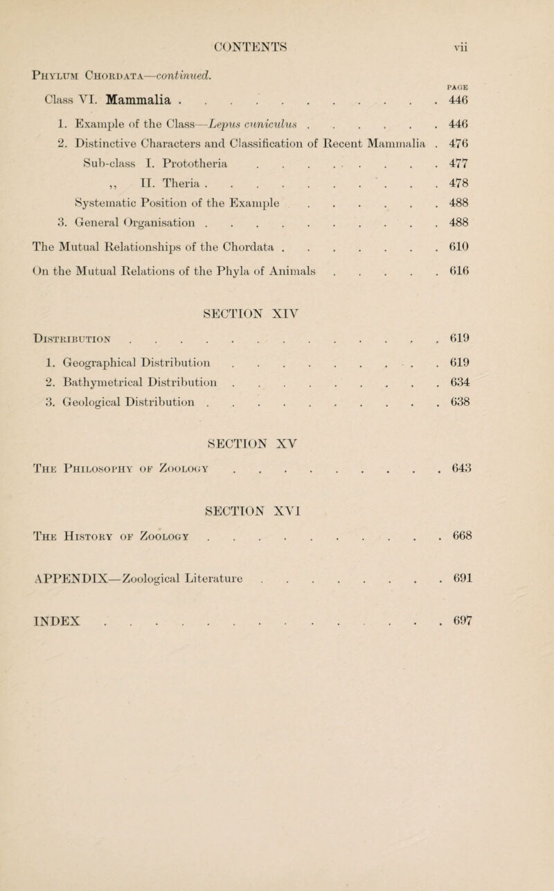 Phylum Chordata—continued. PAGE Class ArI. Mammalia ..446 1. Example of the Class—Lepus cuniculus.446 2. Distinctive Characters and Classification of Recent Mammalia . 476 Sub-class I. Prototheria.477 ,, II. Theria.478 Systematic Position of the Example.488 3. General Organisation.488 The Mutual Relationships of the Chordata.610 On the Mutual Relations of the Phyla of Animals.616 SECTION XIY Distribution. • .619 1. Geographical Distribution . • . . . . .619 2. Bathymetrical Distribution .634 3. Geological Distribution . • .638 SECTION XY The Philosophy of Zoology .643 SECTION XY1 The History of Zoology • .668 APPENDIX—Zoological Literature .691 INDEX . 697