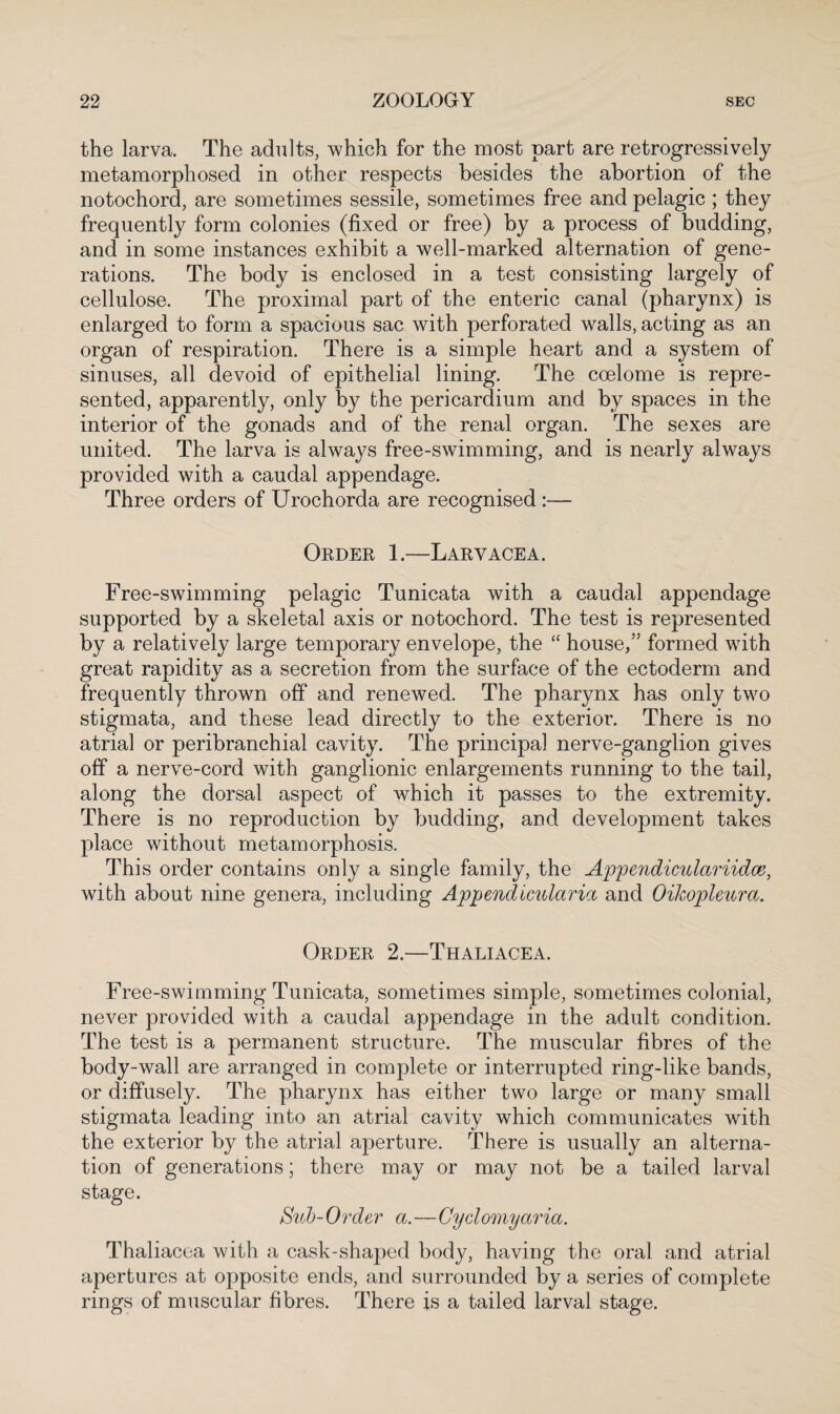 the larva. The adults, which for the most part are retrogressively metamorphosed in other respects besides the abortion of the notochord, are sometimes sessile, sometimes free and pelagic ; they frequently form colonies (fixed or free) by a process of budding, and in some instances exhibit a well-marked alternation of gene¬ rations. The body is enclosed in a test consisting largely of cellulose. The proximal part of the enteric canal (pharynx) is enlarged to form a spacious sac with perforated walls, acting as an organ of respiration. There is a simple heart and a system of sinuses, all devoid of epithelial lining. The coelome is repre¬ sented, apparently, only by the pericardium and by spaces in the interior of the gonads and of the renal organ. The sexes are united. The larva is always free-swimming, and is nearly always provided with a caudal appendage. Three orders of Urochorda are recognised :— Order 1.—L ary ace a. Free-swimming pelagic Tunicata with a caudal appendage supported by a skeletal axis or notochord. The test is represented by a relatively large temporary envelope, the “ house/5 formed with great rapidity as a secretion from the surface of the ectoderm and frequently thrown off and renewed. The pharynx has only two stigmata, and these lead directly to the exterior. There is no atrial or peribranchial cavity. The principal nerve-ganglion gives off a nerve-cord with ganglionic enlargements running to the tail, along the dorsal aspect of which it passes to the extremity. There is no reproduction by budding, and development takes place without metamorphosis. This order contains only a single family, the Appendicular iidce, with about nine genera, including Appendicularia and Oikopleura. Order 2.—Thaliacea. Free-swimming Tunicata, sometimes simple, sometimes colonial, never provided with a caudal appendage in the adult condition. The test is a permanent structure. The muscular fibres of the body-wall are arranged in complete or interrupted ring-like bands, or diffusely. The pharynx has either two large or many small stigmata leading into an atrial cavity which communicates with the exterior by the atrial aperture. There is usually an alterna¬ tion of generations; there may or may not be a tailed larval stage. Sub-Order a.—Cyclomyaria. Thaliacea with a cask-shaped body, having the oral and atrial apertures at opposite ends, and surrounded by a series of complete rings of muscular fibres. There is a tailed larval stage.