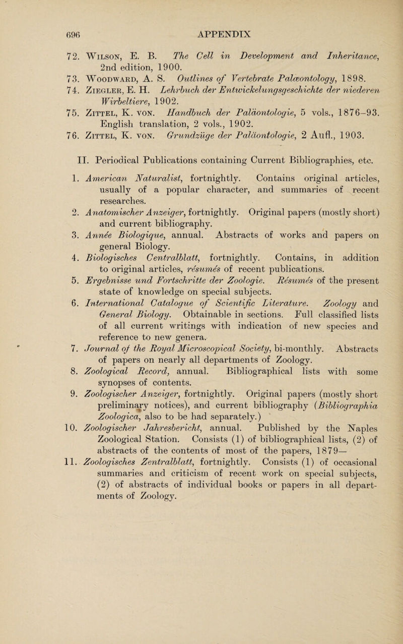 72. Wilson, E. B. The Cell in Development and Inheritance, 2nd edition, 1900. 73. Woodward, A. S. Outlines of Vertebrate Palaeontology, 1898. 74. Ziegler, E. H. Lehrbuch der Entwickelungsgeschichte der niederen Wirbeltiere, 1902. 75. Zittel, K. yon. Handbuch der Paldontologie, 5 vols., 1876-93. English translation, 2 vols., 1902. 76. Zittel, K. yon. Grundzuge der Paldontologie, 2 Aufl., 1903. II. Periodical Publications containing Current Bibliographies, etc. 1. American Naturalist, fortnightly. Contains original articles, usually of a popular character, and summaries of recent researches. 2. Anatomischer Anzeiger, fortnightly. Original papers (mostly short) and current bibliography. 3. Ann^e Biologique, annual. Abstracts of works and papers on general Biology. 4. Biologisches Centralblatt, fortnightly. Contains, in addition to original articles, resumes of recent publications. 5. Ergebnisse und Fortschritte der Zoologie. Resumes of the present state of knowledge on special subjects. 6. International Catalogue of Scientific Literature. Zoology and General Biology. Obtainable in sections. Eull classified lists of all current writings with indication of new species and reference to new genera. 7. Journal oj the Royal Microscopical Society, bi-monthly. Abstracts of papers on nearly all departments of Zoology. 8. Zoological Record, annual. Bibliographical lists with some synopses of contents. 9. Zoologischer Anzeiger, fortnightly. Original papers (mostly short preliminary notices), and current bibliography (Bibliographia Zoologica, also to be had separately.) 10. Zoologischer Jahresbericht, annual. Published by the Naples Zoological Station. Consists (1) of bibliographical lists, (2) of abstracts of the contents of most of the papers, 1879— 11. Zoologisches Zentralblatt, fortnightly. Consists (1) of occasional summaries and criticism of recent work on special subjects, (2) of abstracts of individual books or papers in all depart¬ ments of Zoology.