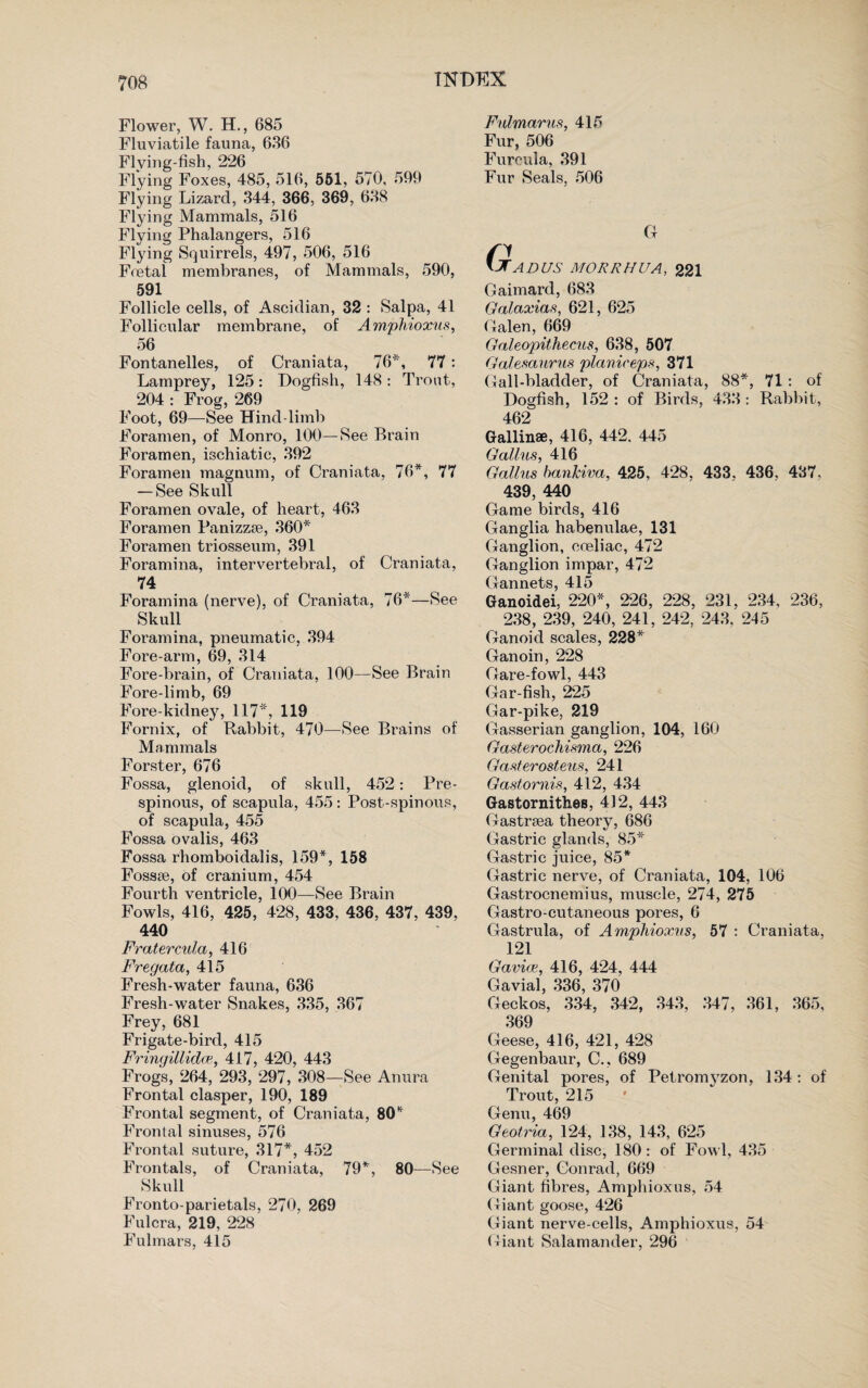 Flower, W. H., 685 Fluviatile fauna, 636 Flving-fish, 226 Flying Foxes, 485, 516, 551, 570, 599 Flying Lizard, 344, 366, 369, 638 Flying Mammals, 516 Flying Phalangers, 516 Flying Squirrels, 497, 506, 516 Foetal membranes, of Mammals, 590, 591 Follicle cells, of Ascidian, 32 : Salpa, 41 Follicular membrane, of Amphioxus, 56 Fontanelles, of Craniata, 76*, 77: Lamprey, 125: Dogfish, 148 : Trout, 204 : Frog, 269 Foot, 69—See Hind-limb Foramen, of Monro, 100—See Brain Foramen, ischiatic, 392 Foramen magnum, of Craniata, 76*, 77 — See Skull Foramen ovale, of heart, 463 Foramen Panizzse, 360* Foramen triosseum, 391 Foramina, intervertebral, of Craniata, 74 Foramina (nerve), of Craniata, 76*—See Skull Foramina, pneumatic, 394 Fore arm, 69, 314 Fore-brain, of Craniata, 100—See Brain Fore-limb, 69 Fore-kidney, 117*, 119 Fornix, of Rabbit, 470—See Brains of Mammals Forster, 676 Fossa, glenoid, of skull, 452: Pre- spinous, of scapula, 455: Post-spinous, of scapula, 455 Fossa ovalis, 463 Fossa rhomboidalis, 159*, 158 Fossae, of cranium, 454 Fourth ventricle, 100—See Brain Fowls, 416, 425, 428, 433, 436, 437, 439, 440 Fratercula, 416 Fregata, 415 Fresh-water fauna, 636 Fresh-water Snakes, 335, 367 Frey, 681 Frigate-bird, 415 Fringillidce, 417, 420, 443 Frogs, 264, 293, 297, 308—See Anura Frontal clasper, 190, 189 Frontal segment, of Craniata, 80* Frontal sinuses, 576 Frontal suture, 317*, 452 Frontals, of Craniata, 79*, 80—See Skull Fronto-parietals, 270, 269 Fulcra, 219, 228 Fulmars, 415 Fulmar us, 415 Fur, 506 Furcula, 391 Fur Seals, 506 Ct fi VTADUS MORRHUA, 221 Gaimard, 683 Galaxias, 621, 625 Galen, 669 Galeopithecus, 638, 507 Galesaurus planireps, 371 Gall-bladder, of Craniata, 88*, 71 : of Dogfish, 152 : of Birds, 433: Rabbit, 462 Gallinse, 416, 442, 445 Galius, 416 Gallus banlciva, 425, 428, 433, 436, 437, 439, 440 Game birds, 416 Ganglia habenulae, 131 Ganglion, coeliac, 472 Ganglion impar, 472 Gannets, 415 Ganoidei, 220*, 226, 228, 231, 234, 236, 238, 239, 240, 241, 242, 243, 245 Ganoid scales, 228* Ganoin, 228 Gare-fowl, 443 Gar-fish, 225 Gar-pike, 219 Gasserian ganglion, 104, 160 Gasterochisma, 226 Gasterosteus, 241 Gastornis, 412, 434 Gastornithes, 412, 443 Gastrsea theory, 686 Gastric glands, 85* Gastric juice, 85* Gastric nerve, of Craniata, 104, 106 Gastrocnemius, muscle, 274, 275 Gastro-cutaneous pores, 6 Gastrula, of Amphioxus, 57 : Craniata, 121 Gavice, 416, 424, 444 Gavial, 336, 370 Geckos, 334, 342, 343, 347, 361, 365, 369 Geese, 416, 421, 428 Gegenbaur, C., 689 Genital pores, of Petromj'zon, 134: of Trout, 215 Genu, 469 Geotria, 124, 138, 143, 625 Germinal disc, 180 : of Fowl, 435 Gesner, Conrad, 669 Giant fibres, Amphioxus, 54 Giant goose, 426 Giant nerve-cells, Amphioxus, 54 Giant Salamander, 296