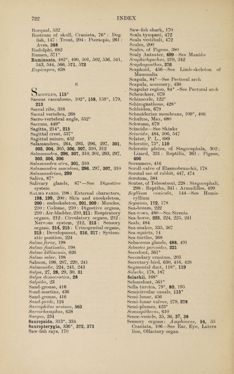 Rorqual, 532 Rostrum of skull, Oraniata, 76* : Dog¬ fish, 147 : Trout, 204 : Pteraspis, 261 : Aves, 388 Rudolphi, 682 Rumen, 571* Ruminants, 482*, 490, 501, 502, 536, 541, 543, 544, 566, 571, 572 Rupicapra, 638 S ISacculus, 115* Saccus vasculosus, 102*, 158, 159*, 179, 213 Sacral ribs, 316 Sacral vertebra, 268 Sacro-vertebral angle, 552* Sacrum, 449* Sagitta, 214*, 215 Sagittal crest, 537* Sagittal suture, 452 Salamanders, 264, 293, 296, 297, 301, 303, 304, 305, 306, 307, 310, 312 Salamandra, 296, 307, 310, 301, 293, 297, 303, 304, 306 Salamandra atra, 301, 310 Salamandra maculosa, 296, 297, 307, 310 Salamandrina, 299 Saliva, 87* Salivary glands, 87*—See Digestive system Salmo fario, 198 : External characters, 198, 199, 200 : Skin and exoskeleton, 200 : endoskeleton, 201, 209 : Muscles, 210 : Coelome, 210 : Digestive organs, 210 : Air-bladder, 210,211: Respiratory organs, 212 : Circulatory organs, 212 : Nervous system, 212, 213 : Sensory organs, 214, 215 : Urinogenital organs, 215 : Development, 216, 217 : System¬ atic position, 224 Salmo ferox, 198 Salmo fontinalis, 198 Salmo killinensis, 626 Salmo salar, 198 Salmon, 196, 207, 220, 241 Salmonida, 224, 241, 243 Salpa, 27, 28, 29, 30, 31 Salpa democratica, 28 Salpidce, 23 Sand-grouse, 416 Sand-martins, 436 Sand-grouse, 416 Sand-pride, 124 Sarcophilus ursinus, 563 Sarcorhamphus, 638 Sargus, 234 Sauropsida. 313*, 334 Sauropterygia, 336*, 372, 373 Saw-fish rays. 170 Saw-fish shark, 170 Scala tympani, 472 Scala vestibuli, 472 Scales, 200 Scales, of Pigeon, 380 Scaly Anteater, 499—See Manidte Scaphirhynchus, 219, 242 Scaphognatdius, 376 Scaphoid, 456—See Limb-skeleton of Mammalia Scapula, 84*—See Pectoral arch Scapula, accessory, 430 Scapular region, 84* -See Pectoral arch Scheuchzer, 679 Schizoccele, 122* Schizognathous, 428* Schleiden, 679 Schneiderian membrane, 109*, 406 Schultze, Max, 680 Schwann, 679 Scincidse—See Skinks Sciuridce, 484, 506, 547 Sclater, P. L., 689 Sclerotic, 75*, 110 Sclerotic plates, of Stegoeephala, 302: Lizard, 331 : Reptilia, 361 : Pigeon, 406 Screamers, 416 Scroll-valve of Elasmobranchii, 178 Scrotal sac of rabbit, 447, 474 Scrotum, 584 Scutes, of Teleostomi, 228 : Stegocephali, 298 : Reptilia, 341 : Armadillos, 499 Scyllium canicula, 144—See Hemis- cyllium Scymnus, 172, 178 Sea-bream, 222 Sea-cows, 480—See Sirenia Sea-horse, 223, 224, 225, 241 Seals, 484 Sea-snakes, 335, 367 Sea-squirts, 14 Sea-turtles, 368 Sebaceous glands, 488, 491 Sebastes percoides, 221 Secodont, 561* Secondary cranium, 203 Secretary-bird, 630, 416, 428 Segmental duct, 118*, 119 Selache, 178, 187 Selachii, 168* Selenodont, 561* Sella turcica, 79*, 80, 195 Semicircular canals, 115* Semi-lunar, 456 Semi-lunar valves, 279, 278 Semi-plumes, 423* Semuopithecus, 610 Sense-vesicle, 35, 36, 37, 38 Sensory organs: Amphioxus, 54, 55 Oraniata, 106—See Ear, Eye, Latera line, Olfactory organ