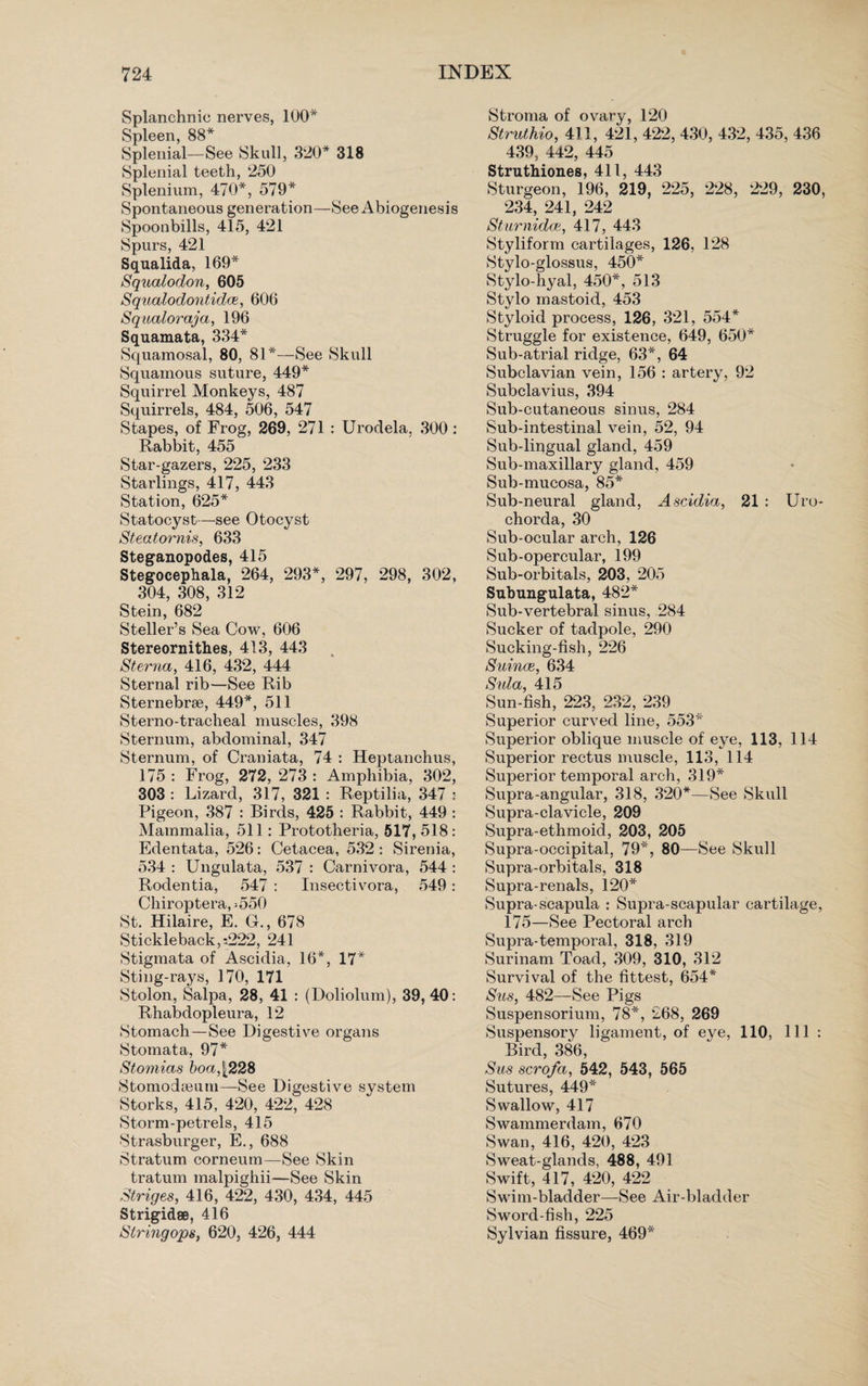 Splanchnic nerves, 100* Spleen, 88* Splenial—See Skull, 320* 318 Splenial teeth, 250 Splenium, 470*, 579* Spontaneous generation—See Abiogenesis Spoonbills, 415, 421 Spurs, 421 Squalida, 169* Squalodon, 605 Squalodontidce, 606 Sqaaloraja, 196 Squamata, 334* Squamosal, 80, 81*—See Skull Squamous suture, 449* Squirrel Monkeys, 487 Squirrels, 484, 506, 547 Stapes, of Frog, 269, 271 : Urodela, 300 : Rabbit, 455 Star-gazers, 225, 233 Starlings, 417, 443 Station, 625* Statocyst—see Otocyst Steatornis, 633 Steganopodes, 415 Stegocephala, 264, 293*, 297, 298, 302, 304, 308, 312 Stein, 682 Steller’s Sea Cow, 606 Stereornithes, 413, 443 Sterna, 416, 432, 444 Sternal rib—See Rib Sternebrse, 449*, 511 Sterno-tracheal muscles, 398 Sternum, abdominal, 347 Sternum, of Craniata, 74 : Heptanchus, 175 : Frog, 272, 273 : Amphibia, 302, 303 : Lizard, 317, 321 : Reptilia, 347 : Pigeon, 387 : Birds, 425 : Rabbit, 449 : Mammalia, 511: Prototheria, 517, 518 : Edentata, 526: Cetacea, 532 : Sirenia, 534 : Ungulata, 537 : Carnivora, 544 : Rodentia, 547 : Insectivora, 549: Chiroptera,-550 St. Hilaire, E. G., 678 Stickleback,s222, 241 Stigmata of Ascidia, 16*, 17* Sting-rays, 170, 171 Stolon, Salpa, 28, 41 : (Doliolum), 39, 40: Rhabdopleura, 12 Stomach—See Digestive organs Stomata, 97* Stomias boa, |228 Stomodamm—See Digestive system Storks, 415, 420, 422, 428 Storm-petrels, 415 Strasburger, E., 688 Stratum corneum—See Skin tratum malpighii—See Skin Striges, 416, 422, 430, 434, 445 Strigidse, 416 Strmgops, 620, 426, 444 Stroma of ovary, 120 Struthio, 411, 421, 422, 430, 432, 435, 436 439, 442, 445 Struthiones, 411, 443 Sturgeon, 196, 219, 225, 228, 229, 230, 234, 241, 242 Sturnidce, 417, 443 Styliform cartilages, 126, 128 Stylo-glossus, 450* Stylo-hyal, 450*, 513 Stylo mastoid, 453 Styloid process, 126, 321, 554* Struggle for existence, 649, 650* Sub-atrial ridge, 63*, 64 Subclavian vein, 156 : artery, 92 Subclavius, 394 Sub-cutaneous sinus, 284 Sub-intestinal vein, 52, 94 Sub-lingual gland, 459 Sub-maxillary gland, 459 Sub-mucosa, 85* Sub-neural gland, Ascidia, 21 : Uro- chorda, 30 Sub-ocular arch, 126 Sub-opercular, 199 Sub-orbitals, 203, 205 Subungulata, 482* Sub-vertebral sinus, 284 Sucker of tadpole, 290 Sucking-fish, 226 Suince, 634 Sula, 415 Sun-fish, 223, 232, 239 Superior curved line, 553* Superior oblique muscle of eye, 113, 114 Superior rectus muscle, 113, 114 Superior temporal arch, 319* Supra-angular, 318, 320*—See Skull Supra-clavicle, 209 Supra-ethmoid, 203, 205 Supra-occipital, 79*, 80—See Skull Supra-orbitals, 318 Supra-renals, 120* Supra-scapula : Supra-scapular cartilage, 175—See Pectoral arch Supra-temporal, 318, 319 Surinam Toad, 309, 310, 312 Survival of the fittest, 654* Sus, 482—See Pigs Suspensorium, 78*, 268, 269 Suspensory ligament, of eye, 110, 111 : Bird, 386, Sus scro/a, 542, 543, 565 Sutures, 449* Swallow, 417 Swammerdam, 670 Swan, 416, 420, 423 Sweat-glands, 488, 491 Swift, 417, 420, 422 Swim-bladder—See Air-bladder Sword-fish, 225 Sylvian fissure, 469*