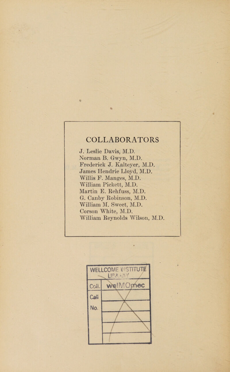 COLLABORATORS J. Leslie Davis, M.D, Norman B. Gwyn, M.D. Frederick J. Kalteyer, M.D. James Hendrie Lloyd, M.D. Willis F. Manges, M.D. William Pickett, M.D. Martin E. Rehfuss, M.D. G. Canby Robinson, M.D. William M. Sweet, M.D. Corson White, M.D. William Reynolds Wilson, M.D. WELLCOME INSTITUTE L!W -;v' / Coil. Cafi No. \7 /\ / v / \ /