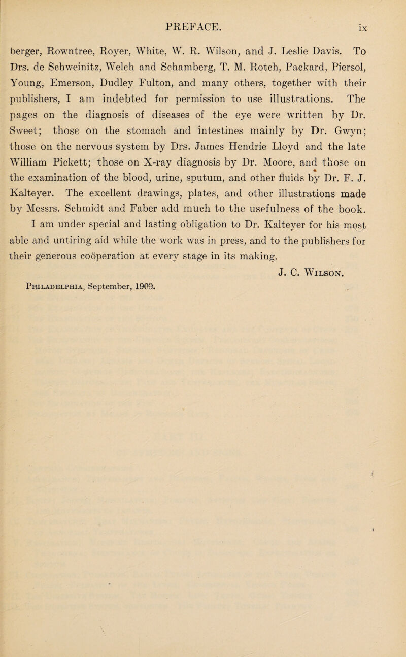 berger, Rowntree, Royer, White, W. R. Wilson, and J. Leslie Davis. To Drs. de Schweinitz, Welch and Schamberg, T. M. Rotch, Packard, Piersol, Young, Emerson, Dudley Fulton, and many others, together with their publishers, I am indebted for permission to use illustrations. The pages on the diagnosis of diseases of the eye were written by Dr. Sweet; those on the stomach and intestines mainly by Dr. Gwyn; those on the nervous system by Drs. James Hendrie Lloyd and the late William Pickett; those on X-ray diagnosis by Dr. Moore, and those on * the examination of the blood, urine, sputum, and other fluids by Dr. F. J. Kalteyer. The excellent drawings, plates, and other illustrations made by Messrs. Schmidt and Faber add much to the usefulness of the book. I am under special and lasting obligation to Dr. Kalteyer for his most able and untiring aid while the work was in press, and to the publishers for their generous cooperation at every stage in its making. J. C. Wilson. Philadelphia, September, 1909.