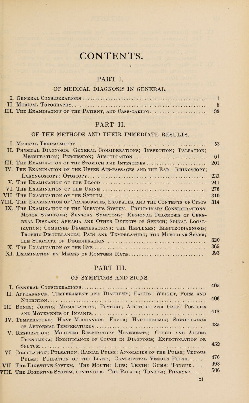 CONTENTS. PART I. OF MEDICAL DIAGNOSIS IN GENERAL. I. General Considerations. 1 II. Medical Topography. 8 III. The Examination of the Patient, and Case-taking. 39 PART II. OF THE METHODS AND THEIR IMMEDIATE RESULTS. I. Medical Thermometry.. 53 II. Physical Diagnosis. General Considerations; Inspection; Palpation; Mensuration; Percussion; Auscultation.. 61 III. The Examination of the Stomach and Intestines. 201 IV. The Examination of the Upper Air-passages and the Ear. Rhinoscopy; Laryngoscopy; Otoscopy. 233 V. The Examination of the Blood. 241 VI. The Examination of the Urine. 276 VII The Examination of the Sputum. 310 VIII. The Examination of Transudates, Exudates, and the Contents of Cysts 314 IX. The Examination of the Nervous System. Preliminary Considerations; Motor Symptoms; Sensory Symptoms; Regional Diagnosis of Cere¬ bral Disease; Aphasia and Other Defects of Speech; Spinal Local¬ ization; Combined Degenerations; the Reflexes; Electrodiagnosis; Trophic Disturbances; Pain and Temperature; the Muscular Sense; the Stigmata of Degeneration. 320 X. The Examination of the Eye... 365 XI. Examination by Means of Rontgen Rays. 393 % PART III. OF SYMPTOMS AND SIGNS. I. General Considerations. 405 II. Appearance; Temperament and Diathesis; Facies; Weight, Form and Nutrition. 40® III. Bones; Joints; Musculature; Posture, Attitude and Gait; Posture and Movements of Infants. 418 IV. Temperature; Heat Mechanism; Fever; Hypothermia; Significance of Abnormal Temperatures. . 435 V. Respiration; Modified Respiratory Movements; Cough and Allied Phenomena; Significance of Cough in Diagnosis; Expectoration or Sputum.. 452 VI. Circulation; Pulsation; Radial Pulse; Anomalies of the Pulse; Venous Pulse; Pulsation of the Liver; Centripetal Venous Pulse. 476 VII. The Digestive System. The Mouth; Lips; Teeth; Gums; Tongue. 493 VIIIc The Digestive System, continued. The Palate; Tonsils; Pharynx. 506