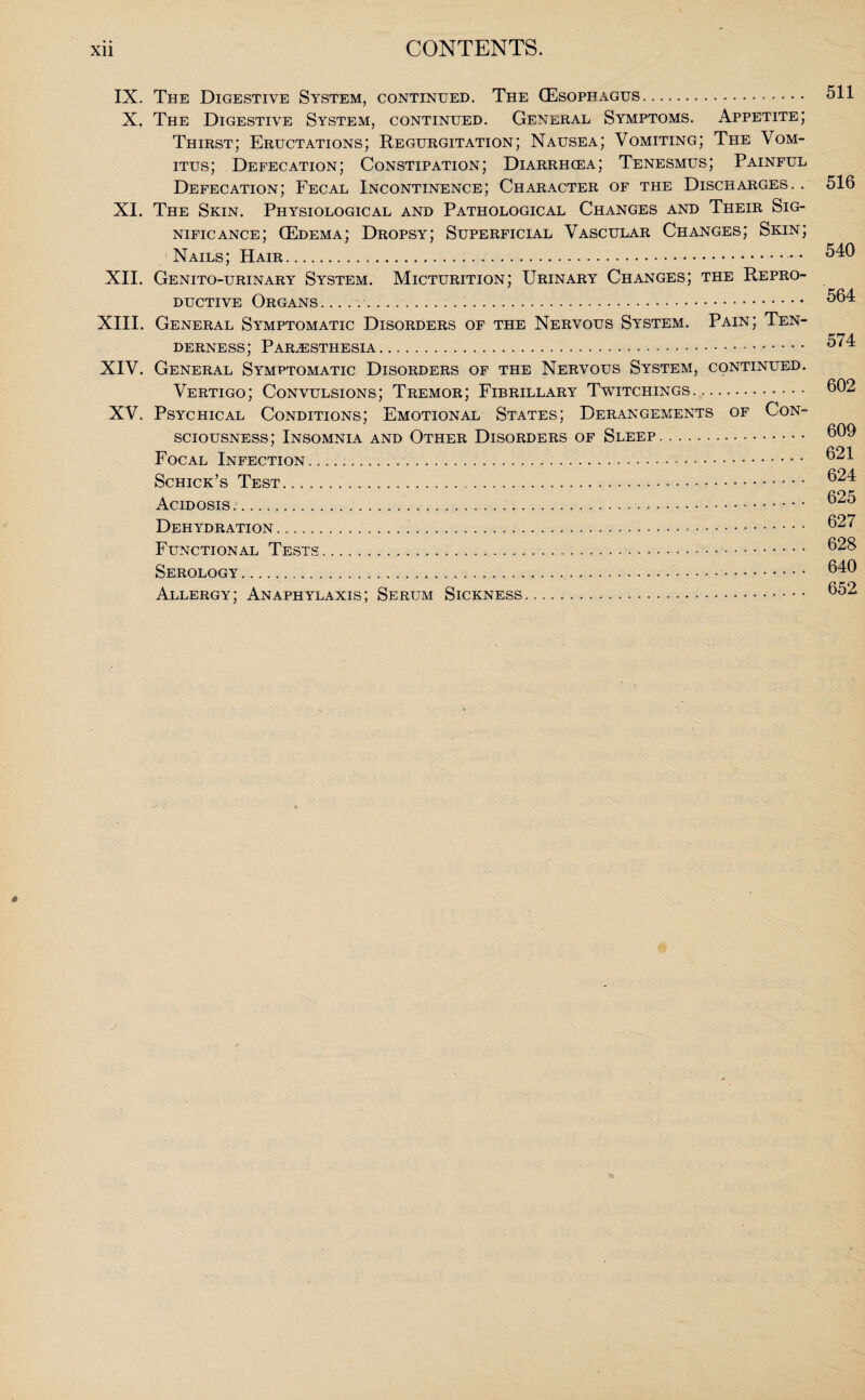 IX. The Digestive System, continued. The (Esophagus. X, The Digestive System, continued. General Symptoms. Appetite; Thirst; Eructations; Regurgitation; Nausea; Vomiting; The Vom- itus; Defecation; Constipation; Diarrhcea; Tenesmus; Painful Defecation; Fecal Incontinence; Character of the Discharges. . XI. The Skin. Physiological and Pathological Changes and Their Sig¬ nificance; (Edema; Dropsy; Superficial Vascular Changes; Skin; ' Nails; Hair.— XII. Genito-urinary System. Micturition; Urinary Changes; the Repro¬ ductive Organs. .. ..... XIII. General Symptomatic Disorders of the Nervous System. Pain; Ten¬ derness; Paresthesia..... XIV. General Symptomatic Disorders of the Nervous System, continued. Vertigo; Convulsions; Tremor; Fibrillary Twitchings. XV. Psychical Conditions; Emotional States; Derangements of Con¬ sciousness; Insomnia and Other Disorders of Sleep. Focal Infection... Schick’s Test.... Acidosis...... Dehydration. Functional Tests.... Serology.... Allergy; Anaphylaxis; Serum Sickness. 511 516 540 564 574 602 609 621 624 625 627 628 640 652