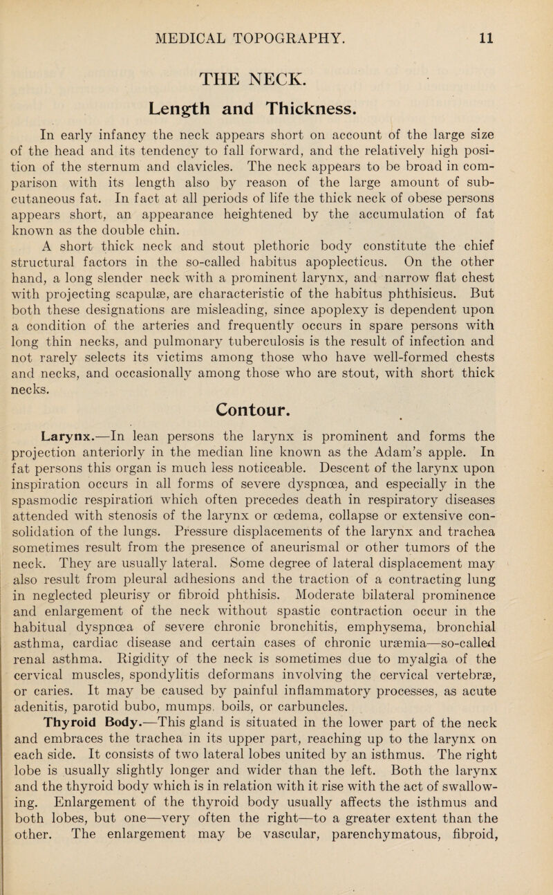 THE NECK. Length and Thickness. In early infancy the neck appears short on account of the large size of the head and its tendency to fall forward, and the relatively high posi¬ tion of the sternum and clavicles. The neck appears to be broad in com¬ parison with its length also by reason of the large amount of sub¬ cutaneous fat. In fact at all periods of life the thick neck of obese persons appears short, an appearance heightened by the accumulation of fat known as the double chin. A short thick neck and stout plethoric body constitute the chief structural factors in the so-called habitus apoplecticus. On the other hand, a long slender neck with a prominent larynx, and narrow flat chest with projecting scapulae, are characteristic of the habitus phthisicus. But both these designations are misleading, since apoplexy is dependent upon a condition of the arteries and frequently occurs in spare persons with long thin necks, and pulmonary tuberculosis is the result of infection and not rarely selects its victims among those who have well-formed chests and necks, and occasionally among those who are stout, with short thick necks. Contour. Larynx.—In lean persons the larynx is prominent and forms the projection anteriorly in the median line known as the Adam’s apple. In fat persons this organ is much less noticeable. Descent of the larynx upon inspiration occurs in all forms of severe dyspnoea, and especially in the spasmodic respiration which often precedes death in respiratory diseases attended with stenosis of the larynx or oedema, collapse or extensive con¬ solidation of the lungs. Pressure displacements of the larynx and trachea sometimes result from the presence of aneurismal or other tumors of the neck. They are usually lateral. Some degree of lateral displacement may also result from pleural adhesions and the traction of a contracting lung in neglected pleurisy or fibroid phthisis. Moderate bilateral prominence and enlargement of the neck without spastic contraction occur in the habitual dyspnoea of severe chronic bronchitis, emphysema, bronchial asthma, cardiac disease and certain cases of chronic uraemia—so-called renal asthma. Rigidity of the neck is sometimes due to myalgia of the cervical muscles, spondylitis deformans involving the cervical vertebrae, or caries. It may be caused by painful inflammatory processes, as acute adenitis, parotid bubo, mumps, boils, or carbuncles. Thyroid Body.—This gland is situated in the lower part of the neck and embraces the trachea in its upper part, reaching up to the larynx on each side. It consists of two lateral lobes united by an isthmus. The right lobe is usually slightly longer and wider than the left. Both the larynx and the thyroid body which is in relation with it rise with the act of swallow¬ ing. Enlargement of the thyroid body usually affects the isthmus and both lobes, but one—very often the right—to a greater extent than the other. The enlargement may be vascular, parenchymatous, fibroid,