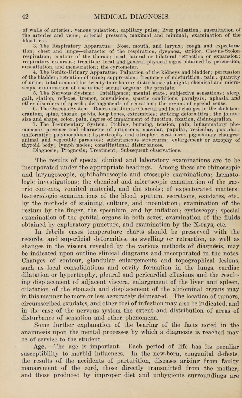 of walls of arteries; venous, pulsation; capillary pulse; liver pulsation; auscultation of the arteries and veins; arterial pressure, maximal and minimal; examination of the blood, etc. 3. The Respiratory Apparatus: Nose, mouth, and larynx; cough and expectora¬ tion; chest and lungs—character of the respiration, dyspnoea, stridor, Chevne-Stokes respiration; contour of the thorax; local, lateral or bilateral retraction or expansion; respiratory excursus; fremitus; local and general physical signs obtained by percussion, auscultation, and mensuration; the cyrtometer. 4. The Genito-Urinary Apparatus: Palpation of the kidneys and bladder; percussion of the bladder; retention of urine; suppression; frequency of micturition ; pain; quantity of urine; total amount for twenty-four hours; disturbance at night; chemical and micro¬ scopic examination of the urine; sexual organs; the prostate. 5. The Nervous System: Intelligence; mental state; subjective sensations; sleep, gait, station, reflexes, tremor, convulsions, spastic conditions, paralysis; aphasia and other disorders of speech; derangements of sensation; the organs of special sense. 6. The Osseous System—Bones and Joints: General and local changes in the skeleton; cranium, spine, thorax, pelvis, long bones, extremities; striking deformities; the joints; size and shape, color, pain, degree of impairment of function, fixation, disintegration. 7. The Tegumentary System: Itching, burning, tension, pain, inflammatory phe¬ nomena; presence and character of eruptions, macular, papular, vesicular, pustular; uniformity; polymorphism; hypertrophy and atrophy; cicatrices; pigmentary changes; animal and vegetable parasites; subcutaneous structures; enlargement' or atrophy of thyroid body; lymph nodes; constitutional disturbances. Diagnosis; Prognosis; Treatment; Subsequent' observations. The results of special clinical and laboratory examinations are to be incorporated under the appropriate headings. Among these are rhinoscopic and laryngoscopic, ophthalmoscopic and otoscopic examinations; hasmato- logic investigations; the chemical and microscopic examination of the gas¬ tric contents, vomited material, and the stools; of expectorated matters; bacteriologic examinations of the blood, sputum, secretions, exudates, etc., by the methods of staining, culture, and inoculation; examination of the rectum by the finger, the speculum, and by inflation; cystoscopy; special examination of the genital organs in both sexes, examination of the fluids obtained by exploratory puncture, and examination by the X-rays, etc. In febrile cases temperature charts should be preserved with the records, and superficial deformities, as swelling or retraction, as well as changes in the viscera revealed by the various methods of diagnosis, may be indicated upon outline clinical diagrams and incorporated in the notes. Changes of contour, glandular enlargements and topographical lesions, such as local consolidations and cavity formation in the lungs, cardiac dilatation or hypertrophy, pleural and pericardial effusions and the result¬ ing displacement of adjacent viscera, enlargement of the liver and spleen, dilatation of the stomach and displacement of the abdominal organs may in this manner be more or less accurately delineated. The location of tumors, circumscribed exudates, and other foci of infection may also be indicated, and in the case of the nervous system the extent and distribution of areas of disturbance of sensation and other phenomena. Some further explanation of the bearing of the facts noted in the anamnesis upon the mental processes by which a diagnosis is reached may be of service to the student. Age.—The age is important. Each period of life has its peculiar susceptibility to morbid influences. In the new-born, congenital defects, the results of the accidents of parturition, diseases arising from faulty management of the cord, those directly transmitted from the mother, and those produced by improper diet and unhygienic surroundings are