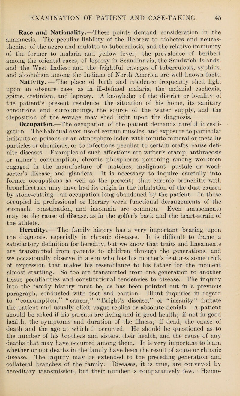 Race and Nationality.—These points demand consideration in the anamnesis. The peculiar liability of the Hebrew to diabetes and neuras¬ thenia; of the negro and mulatto to tuberculosis, and the relative immunity of the former to malaria and yellow fever; the prevalence of beriberi among the oriental races, of leprosy in Scandinavia, the Sandwich Islands, and the West Indies; and the frightful ravages of tuberculosis, syphilis, and alcoholism among the Indians of North America are well-known facts. Nativity. — The place of birth and residence frequently shed light upon an obscure case, as in ill-defined malaria, the malarial cachexia, goitre, cretinism, and leprosy. A knowledge of the district or locality of the patient’s present residence, the situation of his home, its sanitary conditions and surroundings, the source of the water supply, and the disposition of the sewage may shed light upon the diagnosis. Occupation.—The occupation of the patient demands careful investi¬ gation. The habitual over-use of certain muscles, and exposure to particular irritants or poisons or an atmosphere laden with minute mineral or metallic particles or chemicals, or to infections peculiar to certain crafts, cause defi¬ nite diseases. Examples of such affections are writer’s cramp, anthracosis or miner’s consumption, chronic phosphorus poisoning among workmen engaged in the manufacture of matches, malignant pustule or wool- sorter’s disease, and glanders. It is necessary to inquire carefully into former occupations as well as the present; thus chronic bronchitis with bronchiectasis may have had its origin in the inhalation of the dust caused by stone-cutting—an occupation long abandoned by the patient. In those occupied in professional or literary work functional derangements of the stomach, constipation, and insomnia are common. Even amusements may be the cause of disease, as in the golfer’s back and the heart-strain of the athlete. Heredity. — The family history has a very important bearing upon the diagnosis, especially in chronic diseases. It is difficult to frame a satisfactory definition for heredity, but we know that traits and lineaments are transmitted from parents to children through the generations, and we occasionally observe in a son who has his mother’s features some trick of expression that makes his resemblance to his father for the moment almost startling. So too are transmitted from one generation to another tissue peculiarities and constitutional tendencies to disease. The inquiry into the family history must be, as has been pointed out in a previous paragraph, conducted with tact and caution. Blunt inquiries in regard to “consumption,” “cancer,” “Bright’s disease,” or “insanity” irritate the patient and usually elicit vague replies or absolute denials. A patient should be asked if his parents are living and in good health; if not in good health, the symptoms and duration of the illness; if dead, the cause of death and the age at which it occurred. He should be questioned as to the number of his brothers and sisters, their health, and the cause of any deaths that may have occurred among them. It is very important to learn whether or not deaths in the family have been the result of acute or chronic disease. The inquiry may be extended to the preceding generation and collateral branches of the family. Diseases, it is true, are conveyed by hereditary transmission, but their number is comparatively few. Hsemo-