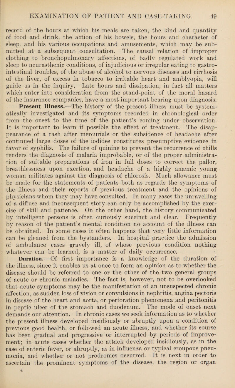 record of the hours at which his meals are taken, the kind and quantity of food and drink, the action of his bowels, the hours and character of sleep, and his various occupations and amusements, which may be sub¬ mitted at a subsequent consultation. The causal relation of improper clothing to bronchopulmonary affections, of badly regulated work and sleep to neurasthenic conditions, of injudicious or irregular eating to gastro¬ intestinal troubles, of the abuse of alcohol to nervous diseases and cirrhosis of the liver, of excess in tobacco to irritable heart and amblyopia, will guide us in the inquiry. Late hours and dissipation, in fact all matters which enter into consideration from the stand-point of the moral hazard of the insurance companies, have a most important bearing upon diagnosis. Present Illness.—The history of the present illness must be system¬ atically investigated and its symptoms recorded in chronological order from the onset to the time of the patient’s coming under observation. It is important to learn if possible the effect of treatment. The disap¬ pearance of a rash after mercurials or the subsidence of headache after continued large doses of the iodides constitutes presumptive evidence in favor of syphilis. The failure of quinine to prevent the recurrence of chills renders the diagnosis of malaria improbable, or of the proper administra¬ tion of suitable preparations of iron in full doses to correct the pallor, breathlessness upon exertion, and headache of a highly anaemic young woman militates against the diagnosis of chlorosis. Much allowance must be made for the statements of patients both as regards the symptoms of the illness and their reports of previous treatment and the opinions of physicians whom they may have consulted. In many cases the unravelling of a diffuse and inconsequent story can only be accomplished by the exer¬ cise of skill and patience. On the other hand, the history communicated by intelligent persons is often curiously succinct and clear. Frequently by reason of the patient’s mental condition no account of the illness can be obtained. In some cases it often happens that very little information can be gleaned from the bystanders. In hospital practice the admission of ambulance cases gravely ill, of whose previous condition nothing whatever can be learned, is a matter of daily occurrence. Duration.—Of first importance is a knowledge of the duration of the illness, since it enables us at once to form an opinion as to whether the disease should be referred to one or the other of the two general groups of acute or chronic maladies. The fact is, however, not to be overlooked that acute symptoms may be the manifestation of an unsuspected chronic affection, as sudden loss of vision or convulsions in nephritis, angina pectoris in disease of the heart and aorta, or perforation phenomena and peritonitis in peptic ulcer of the stomach and duodenum. The mode of onset next demands our attention. In chronic cases we seek information as to whether the present illness developed insidiously or abruptly upon a condition of previous good health, or followed an acute illness, and whether its course has been gradual and progressive or interrupted by periods of improve¬ ment; in acute cases whether the attack developed insidiously, as in the case of enteric fever, or abruptly, as in influenza or typical croupous pneu¬ monia, and whether or not prodromes occurred. It is next in order to ascertain the prominent symptoms of the disease, the region or organ 4