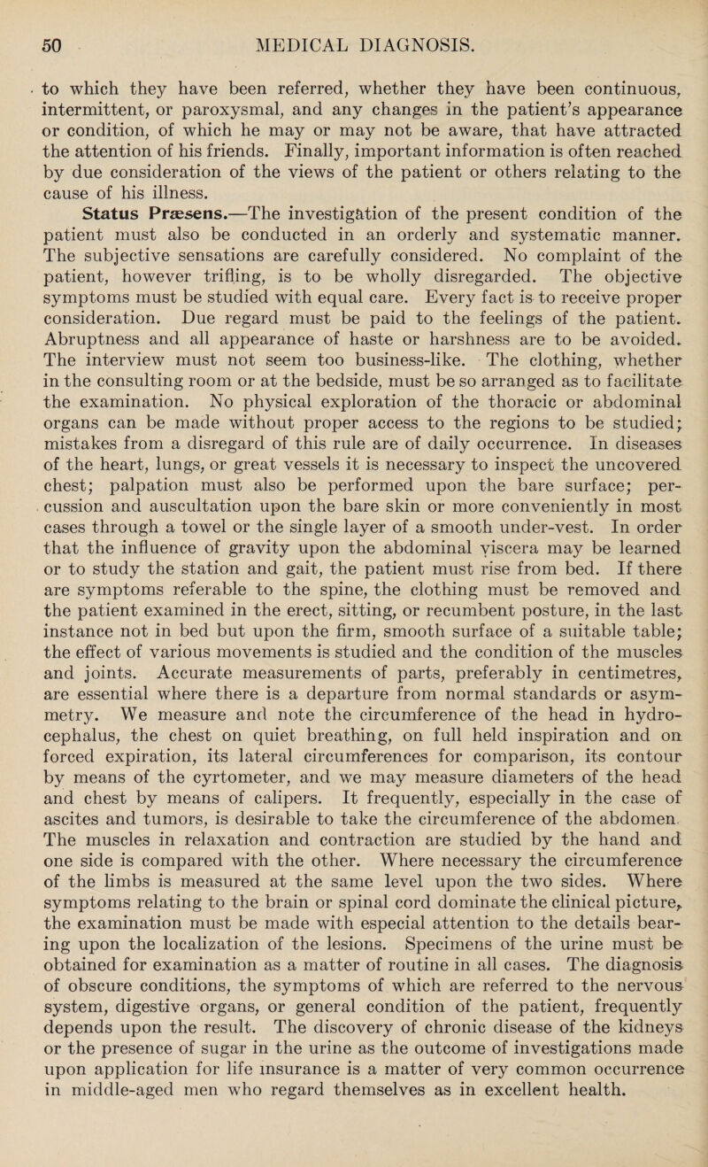 to which they have been referred, whether they have been continuous, intermittent, or paroxysmal, and any changes in the patient’s appearance or condition, of which he may or may not be aware, that have attracted the attention of his friends. Finally, important information is often reached by due consideration of the views of the patient or others relating to the cause of his illness. Status Praesens.—The investigation of the present condition of the patient must also be conducted in an orderly and systematic manner. The subjective sensations are carefully considered. No complaint of the patient, however trifling, is to be wholly disregarded. The objective symptoms must be studied with equal care. Every fact is to receive proper consideration. Due regard must be paid to the feelings of the patient. Abruptness and all appearance of haste or harshness are to be avoided. The interview must not seem too business-like. The clothing, whether in the consulting room or at the bedside, must be so arranged as to facilitate the examination. No physical exploration of the thoracic or abdominal organs can be made without proper access to the regions to be studied; mistakes from a disregard of this rule are of daily occurrence. In diseases of the heart, lungs, or great vessels it is necessary to inspect the uncovered chest; palpation must also be performed upon the bare surface; per¬ cussion and auscultation upon the bare skin or more conveniently in most cases through a towel or the single layer of a smooth under-vest. In order that the influence of gravity upon the abdominal viscera may be learned or to study the station and gait, the patient must rise from bed. If there are symptoms referable to the spine, the clothing must be removed and the patient examined in the erect, sitting, or recumbent posture, in the last- instance not in bed but upon the firm, smooth surface of a suitable table; the effect of various movements is studied and the condition of the muscles and joints. Accurate measurements of parts, preferably in centimetres, are essential where there is a departure from normal standards or asym¬ metry. We measure and note the circumference of the head in hydro¬ cephalus, the chest on quiet breathing, on full held inspiration and on forced expiration, its lateral circumferences for comparison, its contour by means of the cyrtometer, and we may measure diameters of the head and chest by means of calipers. It frequently, especially in the case of ascites and tumors, is desirable to take the circumference of the abdomen, The muscles in relaxation and contraction are studied by the hand and one side is compared with the other. Where necessary the circumference of the limbs is measured at the same level upon the two sides. Where symptoms relating to the brain or spinal cord dominate the clinical picture, the examination must be made with especial attention to the details bear¬ ing upon the localization of the lesions. Specimens of the urine must be obtained for examination as a matter of routine in all cases. The diagnosis of obscure conditions, the symptoms of which are referred to the nervous system, digestive organs, or general condition of the patient, frequently depends upon the result. The discovery of chronic disease of the kidneys or the presence of sugar in the urine as the outcome of investigations made upon application for life insurance is a matter of very common occurrence in middle-aged men who regard themselves as in excellent health.