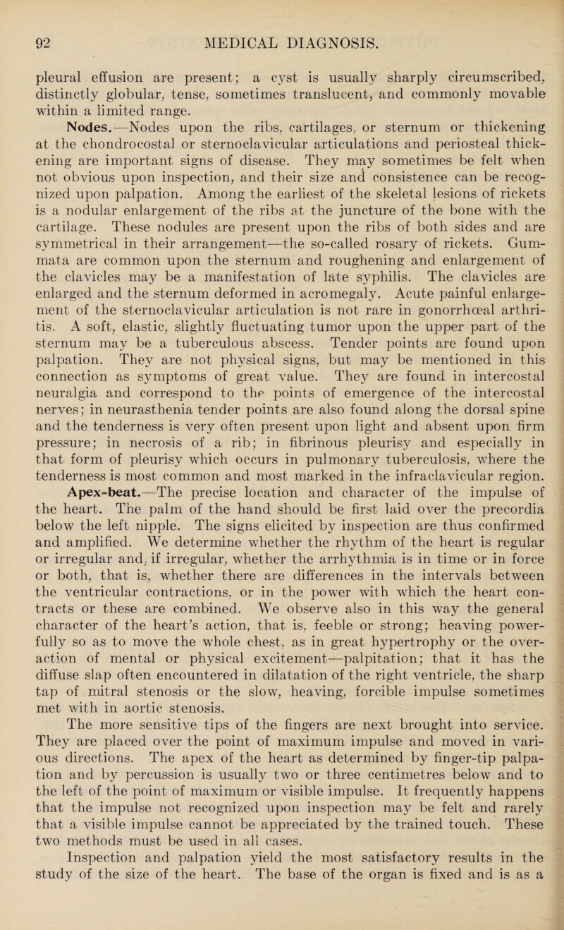 pleural effusion are present; a cyst is usuallv sharply circumscribed, distinctly globular, tense, sometimes translucent, and commonly movable within a limited range. Nodes.—Nodes upon the ribs, cartilages, or sternum or thickening at the chondrocostal or sternoclavicular articulations and periosteal thick¬ ening are important signs of disease. They may sometimes be felt when not obvious upon inspection, and their size and consistence can be recog¬ nized upon palpation. Among the earliest of the skeletal lesions of rickets is a nodular enlargement of the ribs at the juncture of the bone with the cartilage. These nodules are present upon the ribs of both sides and are symmetrical in their arrangement—the so-called rosary of rickets. Gum- mata are common upon the sternum and roughening and enlargement of the clavicles may be a manifestation of late syphilis. The clavicles are enlarged and the sternum deformed in acromegaly. Acute painful enlarge¬ ment of the sternoclavicular articulation is not rare in gonorrhoeal arthri¬ tis. A soft, elastic, slightly fluctuating tumor upon the upper part of the sternum may be a tuberculous abscess. Tender points are found upon palpation. They are not physical signs, but may be mentioned in this connection as symptoms of great value. They are found in intercostal neuralgia and correspond to the points of emergence of the intercostal nerves; in neurasthenia tender points are also found along the dorsal spine and the tenderness is very often present upon light and absent upon firm pressure; in necrosis of a rib; in fibrinous pleurisy and especially in that form of pleurisy which occurs in pulmonary tuberculosis, where the tenderness is most common and most marked in the infraclavicular region. Apex=beat.—The precise location and character of the impulse of the heart. The palm of the hand should be first laid over the precordia below the left nipple. The signs elicited by inspection are thus confirmed and amplified. We determine whether the rhythm of the heart is regular or irregular and, if irregular, whether the arrhythmia is in time or in force or both, that is, whether there are differences in the intervals between the ventricular contractions, or in the power with which the heart con¬ tracts or these are combined. We observe also in this way the general character of the heart’s action, that is, feeble or strong; heaving power¬ fully so as to move the whole chest, as in great hypertrophy or the over¬ action of mental or physical excitement—palpitation; that it has the diffuse slap often encountered in dilatation of the right ventricle, the sharp tap of mitral stenosis or the slow, heaving, forcible impulse sometimes met with in aortic stenosis. The more sensitive tips of the fingers are next brought into service. They are placed over the point of maximum impulse and moved in vari¬ ous directions. The apex of the heart as determined by finger-tip palpa¬ tion and by percussion is usually two or three centimetres below and to the left of the point of maximum or visible impulse. It frequently happens that the impulse not recognized upon inspection may be felt and rarely that a visible impulse cannot be appreciated by the trained touch. These two methods must be used in all cases. Inspection and palpation yield the most satisfactory results in the study of the size of the heart. The base of the organ is fixed and is as a