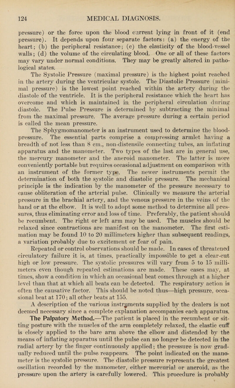 pressure) or the force upon the blood current lying in front of it (end pressure). It depends upon four separate factors: (a) the energy of the heart; (b) the peripheral resistance; (c) the elasticity of the blood-vessel walls; (d) the volume of the circulating blood. One or all of these factors may vary under normal conditions. They may be greatly altered in patho¬ logical states. The Systolic Pressure (maximal pressure) is the highest point reached in the artery during the ventricular systole. The Diastolic Pressure (mini¬ mal pressure) is the lowest point reached within the artery during the diastole of the ventricle. It is the peripheral resistance which the heart has overcome and which is maintained in the peripheral circulation during diastole. The Pulse Pressure is determined by subtracting the minimal from the maximal pressure. The average pressure during a certain period is called the mean pressure. The Sphygmomanometer is an instrument used to determine the blood- pressure. The essential parts comprise a compressing armlet having a breadth of not less than 8 cm., non-distensile connecting tubes, an inflating apparatus and the manometer. Two types of the last are in general use, the mercury manometer and the aneroid manometer. The latter is more conveniently portable but requires occasional adjustment on comparison with an instrument of the former typ*e. The newer instruments permit the determination of both the systolic and diastolic pressure. The mechanical principle is the indication by the manometer of the pressure necessary to cause obliteration of the arterial pulse. Clinically we measure the arterial pressure in the brachial artery, and the venous pressure in the v6ins of the hand or at the elbow. It is well to adopt some method to determine all pres¬ sures, thus eliminating error and loss of time. Preferably, the patient should be recumbent. The right or left arm may be used. The muscles should be relaxed since contractions are manifest on the manometer. The first esti¬ mation may be found 10 to 20 millimeters higher than subsequent readings, a variation probably due to excitement or fear of pain. Repeated or control observations should be made. In cases of threatened circulatory failure it is, at times, practically impossible to get a clear-cut high or low pressure. The systolic pressures will vary from 5 to 15 milli¬ meters even though repeated estimations are made. These cases may, at times, show a condition in which an occasional beat comes, through at a higher level than that at which all beats can be detected. The respiratory action is often the causative factor. This should be noted thus—high pressure, occa¬ sional beat at 170; all other beats at 155. A description of the various instruments supplied by the dealers is not deemed necessary since a complete explanation accompanies each apparatus. The Palpatory Method.—The patient is placed in the recumbent or sit¬ ting posture with the muscles of the arm completely relaxed, the elastic cuff is closely applied to the bare arm above the elbow and distended by the means of inflating apparatus until the pulse can no longer be detected in the radial artery by the finger continuously applied; the pressure is now grad¬ ually reduced until the pulse reappears. The point indicated on the mano¬ meter is the systolic pressure. The diastolic pressure represents the greatest oscillation recorded by the manometer, either mercurial or aneroid, as the pressure upon the artery is carefully lowered. This procedure is probably