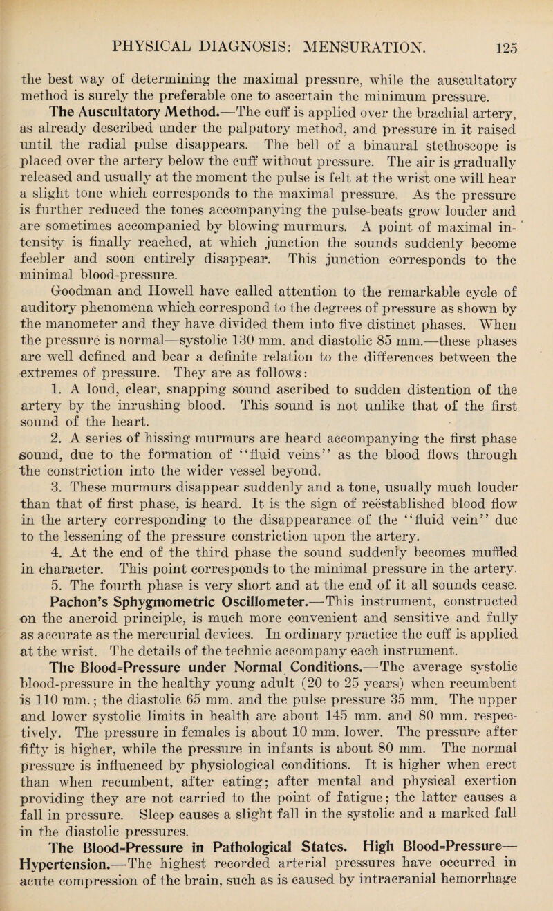 the best way of determining the maximal pressure, while the auscultatory method is surely the preferable one to ascertain the minimum pressure. The Auscultatory Method.—The cuff is applied over the brachial artery, as already described under the palpatory method, and pressure in it raised until the radial pulse disappears. The bell of a binaural stethoscope is placed over the artery below the cuff without pressure. The air is gradually released and usually at the moment the pulse is felt at the wrist one will hear a slight tone which corresponds to the maximal pressure. As the pressure is further reduced the tones accompanying the pulse-beats grow louder and are sometimes accompanied by blowing murmurs. A point of maximal in¬ tensity is finally reached, at which junction the sounds suddenly become feebler and soon entirely disappear. This junction corresponds to the minimal blood-pressure. Goodman and Howell have called attention to the remarkable cycle of auditory phenomena which correspond to the degrees of pressure as shown by the manometer and they have divided them into five distinct phases. When the pressure is normal—systolic 130 mm. and diastolic 85 mm.—these phases are well defined and bear a definite relation to the differences between the extremes of pressure. They are as follows: 1. A loud, clear, snapping sound ascribed to sudden distention of the artery by the inrushing blood. This sound is not unlike that of the first sound of the heart. 2. A series of hissing murmurs are heard accompanying the first phase sound, due to the formation of 4'fluid veins” as the blood flows through the constriction into the wider vessel beyond. 3. These murmurs disappear suddenly and a tone, usually much louder than that of first phase, is heard. It is the sign of reestablished blood flow in the artery corresponding to the disappearance of the fluid vein” due to the lessening of the pressure constriction upon the artery. 4. At the end of the third phase the sound suddenly becomes muffled in character. This point corresponds to the minimal pressure in the artery. 5. The fourth phase is very short and at the end of it all sounds cease. PachoiTs Sphygmometric Oscillometer.—This instrument, constructed on the aneroid principle, is much more convenient and sensitive and fully as accurate as the mercurial devices. In ordinary practice the cuff is applied at the wrist. The details of the technic accompany each instrument. The Blood=Pressure under Normal Conditions.— The average systolic blood-pressure in the healthy young adult (20 to 25 yearsi) when recumbent is 110 mm.; the diastolic 65 mm. and the pulse pressure 35 mm. The upper and lower systolic limits in health are about 145 mm. and 80 mm. respec¬ tively. The pressure in females is about 10 mm. lower. The pressure after fifty is higher, while the pressure in infants is about 80 mm. The normal pressure is influenced by physiological conditions. It is higher when erect than when recumbent, after eating; after mental and physical exertion providing they are not carried to the point of fatigue; the latter causes a fall in pressure. Sleep causes a slight fall in the systolic and a marked fall in the diastolic pressures. The Blood=Pressure in Pathological States. High Blood=Pressure— Hypertension.— The highest recorded arterial pressures have occurred in acute compression of the brain, such as is caused by intracranial hemorrhage