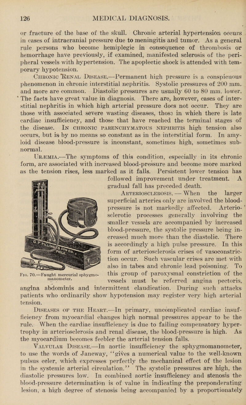 or fracture of the base of the skull. Chronic arterial hypertension occurs in cases of intracranial pressure due to meningitis and tumor. As a general rule persons who become hemiplegic in consequence of thrombosis or hemorrhage have previously, if examined, manifested sclerosis of the peri¬ pheral vessels with hypertension. The apoplectic shock is attended with tem¬ porary hypotension. Chronic Renal Disease.—Permanent high pressure is a conspicuous phenomenon in chronic interstitial nephritis. Systolic pressures of 200 mm. and more are common. Diastolic pressures are usually 60 to 80 mm. lower. 4 The facts have great value in diagnosis. There are, however, cases of inter¬ stitial nephritis in which high arterial pressure does not occur. They are those with associated severe wasting diseases, those in which there is late cardiac insufficiency, and those that have reached the terminal stages of the disease. In chronic parenchymatous nephritis high tension also occurs, but is by no means so constant as in the interstitial form. In amy¬ loid disease blood-pressure is inconstant, sometimes high, sometimes sub¬ normal. Uraemia.—The symptoms of this condition, especially in its chronic form, are associated with increased blood-pressure and become more marked as the tension rises, less marked as it falls. Persistent lower tension has followed improvement under treatment. A gradual fall has preceded death. Arteriosclerosis. — When the larger superficial arteries only are involved the blood- pressure is not markedly affected. Arterio- ' sclerotic processes generally involving the smaller vessels are accompanied by increased blood-pressure, the systolic pressure being in¬ creased much more than the diastolic. There is accordingly a high pulse pressure. In this form of arteriosclerosis crises of vasoconstric¬ tion occur. Such vascular crises are met with also in tabes and chronic lead poisoning. To this group of paroxysmal constriction of the vessels must be referred angina pectoris, angina abdominis and intermittent claudication. During such attacks patients who ordinarily show hypotension may register very high arterial tension. Diseases of the Heart.—In primary, uncomplicated cardiac insuf¬ ficiency from myocardial changes high normal pressures appear to be the rule. When the cardiac insufficiency is due to failing compensatory hyper¬ trophy in arteriosclerosis and renal disease, the blood-pressure is high. As the myocardium becomes feebler the arterial tension falls. Valvular Disease.—In aortic insufficiency the sphygmomanometer, to use the words of Janeway, “gives a numerical value to the well-known pulsus celer, which expresses perfectly the mechanical effect of the lesion in the systemic arterial circulation.” The systolic pressures are high, the diastolic pressures low. In combined aortic insufficiency and stenosis the blood-pressure determination is of value in indicating the preponderating lesion, a high degree of stenosis being accompanied by a proportionately