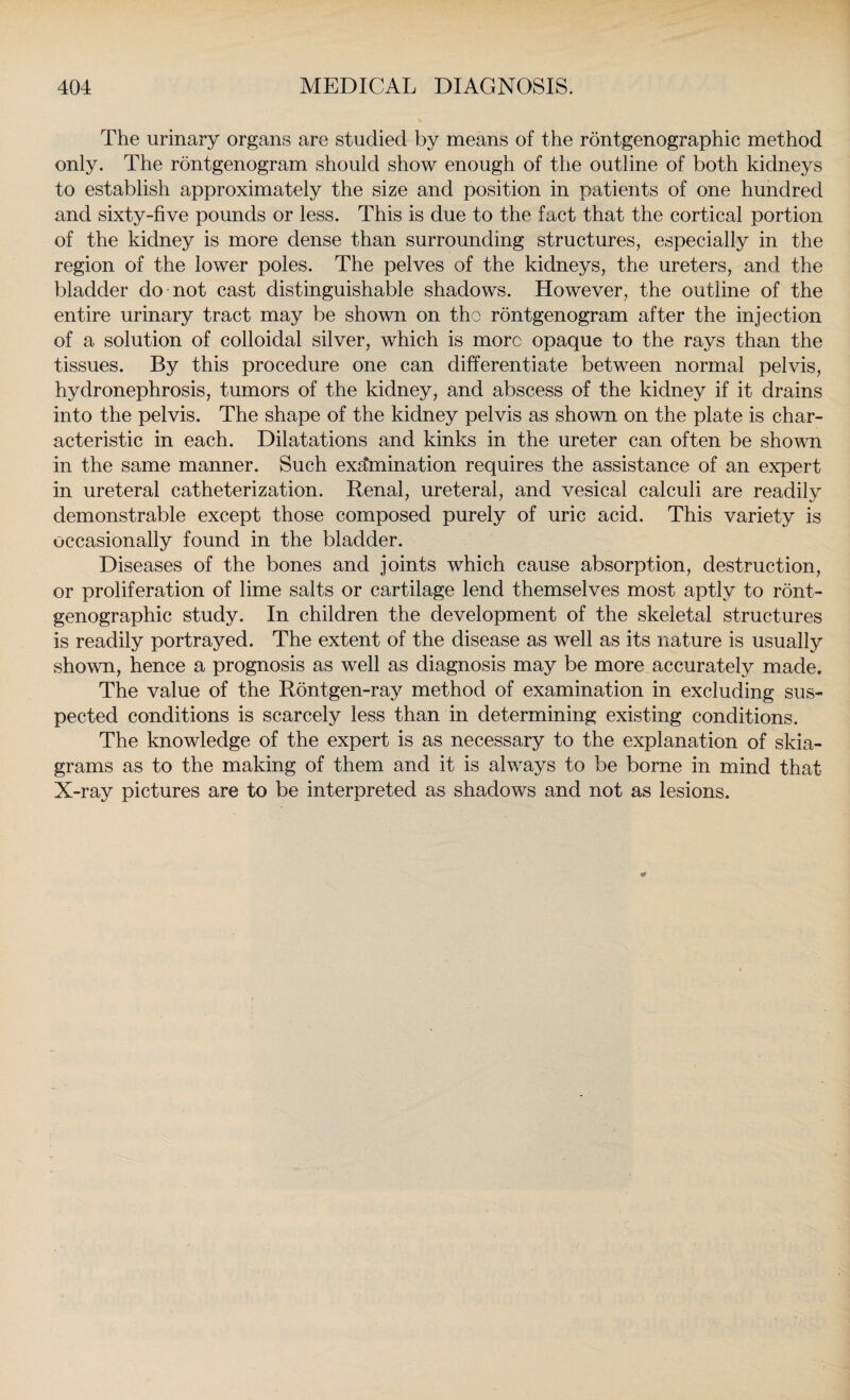 The urinary organs are studied by means of the rontgenographic method only. The rontgenogram should show enough of the outline of both kidneys to establish approximately the size and position in patients of one hundred and sixty-five pounds or less. This is due to the fact that the cortical portion of the kidney is more dense than surrounding structures, especially in the region of the lower poles. The pelves of the kidneys, the ureters, and the bladder do not cast distinguishable shadows. However, the outline of the entire urinary tract may be shown on the rontgenogram after the injection of a solution of colloidal silver, which is more opaque to the rays than the tissues. By this procedure one can differentiate between normal pelvis, hydronephrosis, tumors of the kidney, and abscess of the kidney if it drains into the pelvis. The shape of the kidney pelvis as shown on the plate is char¬ acteristic in each. Dilatations and kinks in the ureter can often be shown in the same manner. Such examination requires the assistance of an expert in ureteral catheterization. Renal, ureteral, and vesical calculi are readily demonstrable except those composed purely of uric acid. This variety is occasionally found in the bladder. Diseases of the bones and joints which cause absorption, destruction, or proliferation of lime salts or cartilage lend themselves most aptly to ront¬ genographic study. In children the development of the skeletal structures is readily portrayed. The extent of the disease as well as its nature is usually shown, hence a prognosis as well as diagnosis may be more accurately made. The value of the Rontgen-ray method of examination in excluding sus¬ pected conditions is scarcely less than in determining existing conditions. The knowledge of the expert is as necessary to the explanation of skia¬ grams as to the making of them and it is always to be borne in mind that X-ray pictures are to be interpreted as shadows and not as lesions.