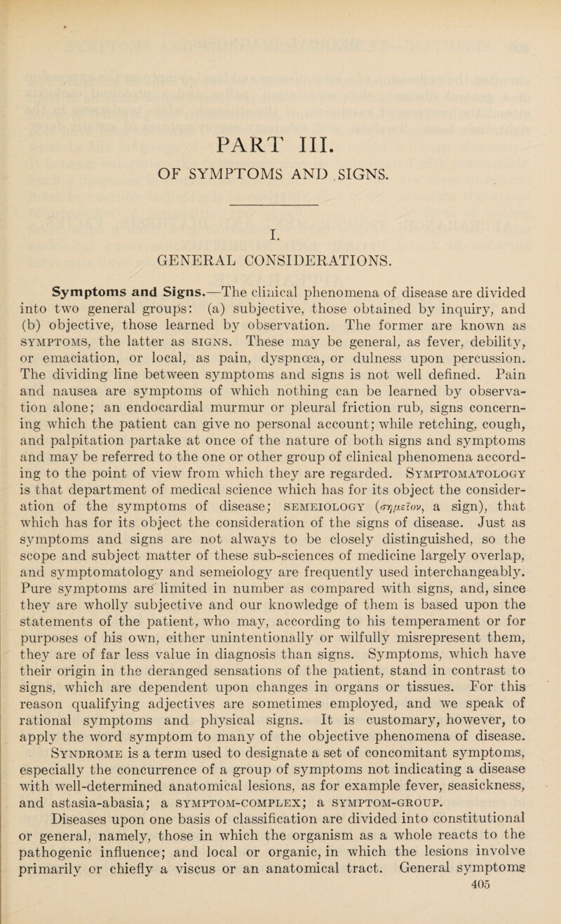 PART III. OF SYMPTOMS AND SIGNS. I. GENERAL CONSIDERATIONS. Symptoms and Signs.—The clinical phenomena of disease are divided into two general groups: (a) subjective, those obtained by inquiry, and (b) objective, those learned by observation. The former are known as symptoms, the latter as signs. These may be general, as fever, debility, or emaciation, or local, as pain, dyspnoea, or dulness upon percussion. The dividing line between symptoms and signs is not well defined. Pain and nausea are symptoms of which nothing can be learned by observa¬ tion alone; an endocardial murmur or pleural friction rub, signs concern¬ ing which the patient can give no personal account; while retching, cough, and palpitation partake at once of the nature of both signs and symptoms and may be referred to the one or other group of clinical phenomena accord¬ ing to the point of view from which they are regarded. Symptomatology is that department of medical science which has for its object the consider¬ ation of the symptoms of disease; semeiology a sign), that which has for its object the consideration of the signs of disease. Just as symptoms and signs are not always to be closely distinguished, so the scope and subject matter of these sub-sciences of medicine largely overlap, and symptomatology and semeiology are frequently used interchangeably. Pure symptoms are limited in number as compared with signs, and, since they are wholly subjective and our knowledge of them is based upon the statements of the patient, who may, according to his temperament or for purposes of his own, either unintentionally or wilfully misrepresent them, they are of far less value in diagnosis than signs. Symptoms, which have their origin in the deranged sensations of the patient, stand in contrast to signs, which are dependent upon changes in organs or tissues. For this reason qualifying adjectives are sometimes employed, and we speak of rational symptoms and physical signs. It is customary, however, to apply the word symptom to many of the objective phenomena of disease. Syndrome is a term used to designate a set of concomitant symptoms, especially the concurrence of a group of symptoms not indicating a disease with well-determined anatomical lesions, as for example fever, seasickness, and astasia-abasia; a symptom-complex; a symptom-group. Diseases upon one basis of classification are divided into constitutional or general, namely, those in which the organism as a whole reacts to the pathogenic influence; and local or organic, in which the lesions involve primarily or chiefly a viscus or an anatomical tract. General symptoms