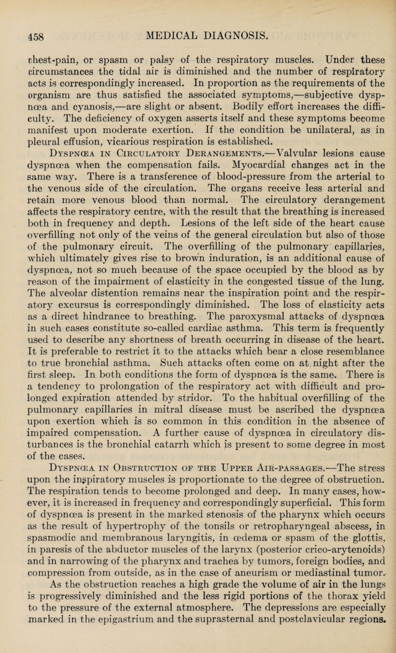 chest-pain, or spasm or palsy of the respiratory muscles. Under these circumstances the tidal air is diminished and the number of respiratory acts is correspondingly increased. In proportion as the requirements of the organism are thus satisfied the associated symptoms,-—subjective dysp¬ noea and cyanosis,—are slight or absent. Bodily effort increases the diffi¬ culty. The deficiency of oxygen asserts itself and these symptoms become manifest upon moderate exertion. If the condition be unilateral, as in pleural effusion, vicarious respiration is established. Dyspnoea in Circulatory Derangements.—Valvular lesions cause dyspnoea when the compensation fails. Myocardial changes act in the same way. There is a transference of blood-pressure from the arterial to the venous side of the circulation. The organs receive less arterial and retain more venous blood than normal. The circulatory derangement affects the respiratory centre, with the result that the breathing is increased both in frequency and depth. Lesions of the left side of the heart cause overfilling not only of the veins of the general circulation but also of those of the pulmonary circuit. The overfilling of the pulmonary capillaries, which ultimately gives rise to brown induration, is an additional cause of dyspnoea, not so much because of the space occupied by the blood as by reason of the impairment of elasticity in the congested tissue of the lung. The alveolar distention remains near the inspiration point and the respir¬ atory excursus is correspondingly diminished. The loss of elasticity acts as a direct hindrance to breathing. The paroxysmal attacks of dyspnoea in such cases constitute so-called cardiac asthma. This term is frequently used to describe any shortness of breath occurring in disease of the heart. It is preferable to restrict it to the attacks which bear a close resemblance to true bronchial asthma. Such attacks often come on at night after the first sleep. In both conditions the form of dyspnoea is the same. There is a tendency to prolongation of the respiratory act with difficult and pro¬ longed expiration attended by stridor. To the habitual overfilling of the pulmonary capillaries in mitral disease must be ascribed the dyspnoea upon exertion which is so common in this condition in the absence of impaired compensation. A further cause of dyspnoea in circulatory dis¬ turbances is the bronchial catarrh which is present to some degree in most of the cases. Dyspnoea in Obstruction of the Upper Air-passages.—The stress upon the ingpiratory muscles is proportionate to the degree of obstruction. The respiration tends to become prolonged and deep. In many cases, how¬ ever, it is increased in frequency and correspondingly superficial. This form of dyspnoea is present in the marked stenosis of the pharynx which occurs as the result of hypertrophy of the tonsils or retropharyngeal abscess, in spasmodic and membranous laryngitis, in oedema or spasm of the glottis, in paresis of the abductor muscles of the larynx (posterior crico-arytenoids) and in narrowing of the pharynx and trachea by tumors, foreign bodies, and compression from outside, as in the case of aneurism or mediastinal tumor.- As the obstruction reaches a high grade the volume of air in the lungs is progressively diminished and the less rigid portions of the thorax yield to the pressure of the external atmosphere. The depressions are especially marked in the epigastrium and the suprasternal and postclavicular regions.