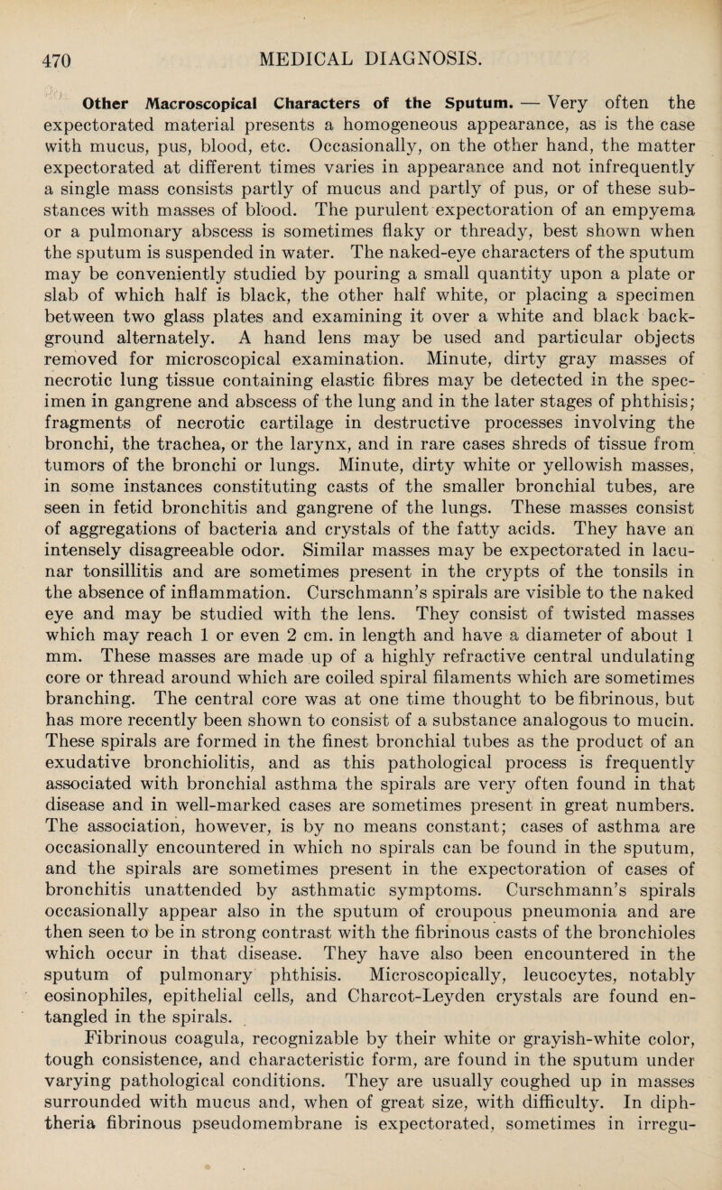 Other Macroscopical Characters of the Sputum. — Very often the expectorated material presents a homogeneous appearance, as is the case with mucus, pus, blood, etc. Occasionally, on the other hand, the matter expectorated at different times varies in appearance and not infrequently a single mass consists partly of mucus and partly of pus, or of these sub¬ stances with masses of blood. The purulent expectoration of an empyema or a pulmonary abscess is sometimes flaky or thready, best shown when the sputum is suspended in water. The naked-eye characters of the sputum may be conveniently studied by pouring a small quantity upon a plate or slab of which half is black, the other half white, or placing a specimen between two glass plates and examining it over a white and black back¬ ground alternately. A hand lens may be used and particular objects removed for microscopical examination. Minute, dirty gray masses of necrotic lung tissue containing elastic fibres may be detected in the spec¬ imen in gangrene and abscess of the lung and in the later stages of phthisis; fragments of necrotic cartilage in destructive processes involving the bronchi, the trachea, or the larynx, and in rare cases shreds of tissue from tumors of the bronchi or lungs. Minute, dirty white or yellowish masses, in some instances constituting casts of the smaller bronchial tubes, are seen in fetid bronchitis and gangrene of the lungs. These masses consist of aggregations of bacteria and crystals of the fatty acids. They have an intensely disagreeable odor. Similar masses may be expectorated in lacu¬ nar tonsillitis and are sometimes present in the crypts of the tonsils in the absence of inflammation. Curschmann’s spirals are visible to the naked eye and may be studied with the lens. They consist of twisted masses which may reach 1 or even 2 cm. in length and have a diameter of about 1 mm. These masses are made up of a highly refractive central undulating core or thread around which are coiled spiral filaments which are sometimes branching. The central core was at one time thought to be fibrinous, but has more recently been shown to consist of a substance analogous to mucin. These spirals are formed in the finest bronchial tubes as the product of an exudative bronchiolitis, and as this pathological process is frequently associated with bronchial asthma the spirals are very often found in that disease and in well-marked cases are sometimes present in great numbers. The association, however, is by no means constant; cases of asthma are occasionally encountered in which no spirals can be found in the sputum, and the spirals are sometimes present in the expectoration of cases of bronchitis unattended by asthmatic symptoms. Curschmann’s spirals occasionally appear also in the sputum of croupous pneumonia and are then seen to be in strong contrast with the fibrinous casts of the bronchioles which occur in that disease. They have also been encountered in the sputum of pulmonary phthisis. Microscopically, leucocytes, notably eosinophiles, epithelial cells, and Charcot-Leyden crystals are found en¬ tangled in the spirals. Fibrinous coagula, recognizable by their white or grayish-white color, tough consistence, and characteristic form, are found in the sputum under varying pathological conditions. They are usually coughed up in masses surrounded with mucus and, when of great size, with difficulty. In diph¬ theria fibrinous pseudomembrane is expectorated, sometimes in irregu-