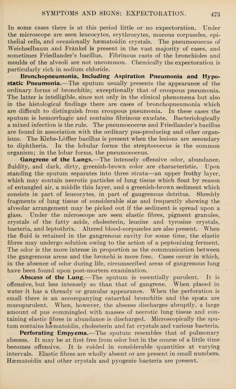 In some cases there is at this period little or no expectoration. Under the microscope are seen leucocytes, erythrocytes, mucous corpuscles, epi¬ thelial cells, and occasionally haematoidin crystals. The pneumococcus of Weichselbaum and Frankel is present in the vast majority of cases, and sometimes Friedlander’s bacillus. Fibrinous casts of the bronchioles and moulds of the alveoli are not uncommon. Chemically the expectoration is particularly rich in sodium chloride. Bronchopneumonia, Including Aspiration Pneumonia and Hypo= static Pneumonia.—The sputum usually presents the appearance of the ordinary forms of bronchitis; exceptionally that of croupous pneumonia. The latter is intelligible, since not only in the clinical phenomena but also in the histological findings there are cases of bronchopneumonia which are difficult to distinguish from croupous pneumonia. In these cases the sputum is hemorrhagic and contains fibrinous exudate. Bacteriologically a mixed infection is the rule. The pneumococcus and Friedlander’s bacillus are found in association with the ordinary pus-producing and other organ¬ isms. The Klebs-Loffler bacillus is present when the lesions are secondary to diphtheria. In the lobular forms the streptococcus is the common organism; in the lobar forms, the pneumococcus. Gangrene of the Lungs.—The intensely offensive odor, abundance, fluidity, and dark, dirty, greenish-brown color are characteristic. Upon standing the sputum separates into three strata—an upper frothy layer, which may contain necrotic particles of lung tissue which float by reason of entangled air, a middle thin layer, and a greenish-brown sediment which consists in part of leucocytes, in part of gangrenous detritus. Shreddy fragments of lung tissue of considerable size and frequently showing the alveolar arrangement may be picked out if the sediment is spread upon a glass. Under the microscope are seen elastic fibres, pigment granules, crystals of the fatty acids, cholesterin, leucine and tyrosine crystals, bacteria, and leptothrix. Altered blood-corpuscles are also present. When the fluid is retained in the gangrenous cavity for some time, the elastic fibres may undergo solution owing to the action of a peptonizing ferment. The odor is the more intense in proportion as the communication between the gangrenous areas and the bronchi is more free. Cases occur in which, in the absence of odor during life, circumscribed areas of gangrenous lung have been found upon post-mortem examination. Abscess of the Lung.—The sputum is essentially purulent. It is offensive, but less intensely so than that of gangrene. When placed in water it has a thready or granular appearance. When the perforation is small there is an accompanying catarrhal bronchitis and the sputa are mucopurulent. When, however, the abscess discharges abruptly, a large amount of pus commingled with masses of necrotic lung tissue and con¬ taining elastic fibres in abundance is discharged. Microscopically the spu¬ tum contains haematoidin, cholesterin and fat crystals and various bacteria. Perforating Empyema.—The sputum resembles that of pulmonary abscess. It may be at first free from odor but in the course of a little time becomes offensive. It is voided in considerable quantities at varying intervals. Elastic fibres are wholly absent or are present in small numbers. Haematoidin and other crystals and pyogenic bacteria are present.