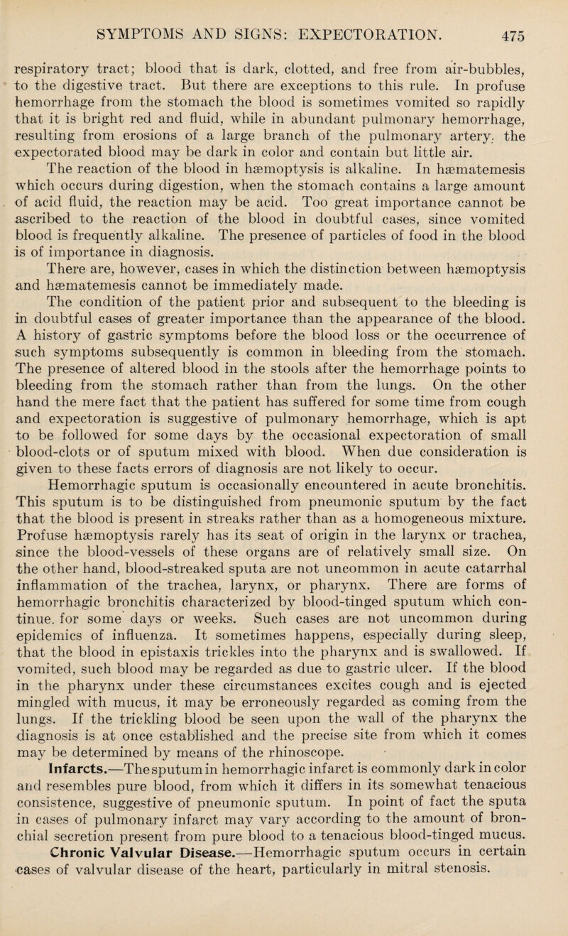 respiratory tract; blood that is dark, clotted, and free from air-bubbles, to the digestive tract. But there are exceptions to this rule. In profuse hemorrhage from the stomach the blood is sometimes vomited so rapidly that it is bright red and fluid, while in abundant pulmonary hemorrhage, resulting from erosions of a large branch of the pulmonary artery, the expectorated blood may be dark in color and contain but little air. The reaction of the blood in haemoptysis is alkaline. In haematemesis which occurs during digestion, when the stomach contains a large amount of acid fluid, the reaction may be acid. Too great importance cannot be ascribed to the reaction of the blood in doubtful cases, since vomited blood is frequently alkaline. The presence of particles of food in the blood is of importance in diagnosis. There are, however, cases in which the distinction between haemoptysis and haematemesis cannot be immediately made. The condition of the patient prior and subsequent to the bleeding is in doubtful cases of greater importance than the appearance of the blood. A history of gastric symptoms before the blood loss or the occurrence of such symptoms subsequently is common in bleeding from the stomach. The presence of altered blood in the stools after the hemorrhage points to bleeding from the stomach rather than from the lungs. On the other hand the mere fact that the patient has suffered for some time from cough and expectoration is suggestive of pulmonary hemorrhage, which is apt to be followed for some days by the occasional expectoration of small blood-clots or of sputum mixed with blood. When due consideration is given to these facts errors of diagnosis are not likely to occur. Hemorrhagic sputum is occasionally encountered in acute bronchitis. This sputum is to be distinguished from pneumonic sputum by the fact that the blood is present in streaks rather than as a homogeneous mixture. Profuse haemoptysis rarely has its seat of origin in the larynx or trachea, since the blood-vessels of these organs are of relatively small size. On the other hand, blood-streaked sputa are not uncommon in acute catarrhal inflammation of the trachea, larynx, or pharynx. There are forms of hemorrhagic bronchitis characterized by blood-tinged sputum which con¬ tinue. for some days or weeks. Such cases are not uncommon during epidemics of influenza. It sometimes happens, especially during sleep, that the blood in epistaxis trickles into the pharynx and is swallowed. If vomited, such blood may be regarded as due to gastric ulcer. If the blood in the pharynx under these circumstances excites cough and is ejected mingled with mucus, it may be erroneously regarded as coming from the lungs. If the trickling blood be seen upon the wall of the pharynx the diagnosis is at once established and the precise site from which it comes may be determined by means of the rhinoscope. Infarcts.—The sputum in hemorrhagic infarct is commonly dark in color and resembles pure blood, from which it differs in its somewhat tenacious consistence, suggestive of pneumonic sputum. In point of fact the sputa in cases of pulmonary infarct may vary according to the amount of bron¬ chial secretion present from pure blood to a tenacious blood-tinged mucus. Chronic Valvular Disease.—Hemorrhagic sputum occurs in certain oases of valvular disease of the heart, particularly in mitral stenosis.