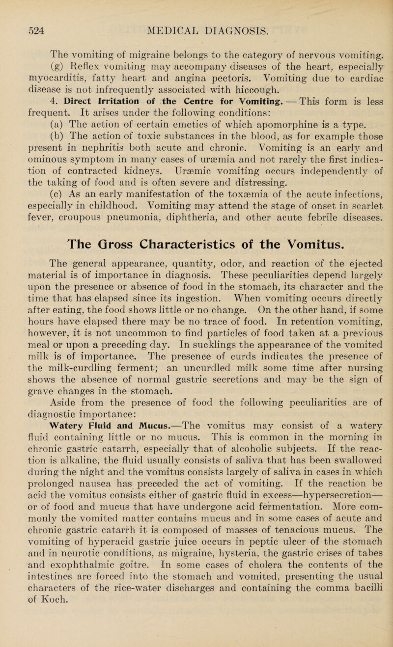 The vomiting of migraine belongs to the category of nervous vomiting. (g) Reflex vomiting may accompany diseases of the heart, especially myocarditis, fatty heart and angina pectoris. Vomiting due to cardiac disease is not infrequently associated with hiccough. 4. Direct Irritation of the Centre for Vomiting. — This form is less frequent. It arises under the following conditions: (a) The action of certain emetics of which apomorphine is a type. (b) The action of toxic substances in the blood, as for example those present in nephritis both acute and chronic. Vomiting is an early and ominous symptom in many cases of uraemia and not rarely the first indica¬ tion of contracted kidneys. Uraemic vomiting occurs independently of the taking of food and is often severe and distressing. (c) As an early manifestation of the toxaemia of the acute infections, especially in childhood. Vomiting may attend the stage of onset in scarlet fever, croupous pneumonia, diphtheria, and other acute febrile diseases. The Gross Characteristics of the Vomitus. The general appearance, quantity, odor, and reaction of the ejected material is of importance in diagnosis. These peculiarities depend largely upon the presence or absence of food in the stomach, its character and the time that has elapsed since its ingestion. When vomiting occurs directly after eating, the food shows little or no change. On the other hand, if some hours have elapsed there may be no trace of food. In retention vomiting, however, it is not uncommon to find particles of food taken at a previous meal or upon a preceding day. In sucklings the appearance of the vomited milk is of importance. The presence of curds indicates the presence of the milk-curdling ferment; an uncurdled milk some time after nursing shows the absence of normal gastric secretions and may be the sign of grave changes in the stomach. Aside from the presence of food the following peculiarities are of diagnostic importance: Watery Fluid and Mucus.—The vomitus may consist of a watery fluid containing little or no mucus. This is common in the morning in chronic gastric catarrh, especially that of alcoholic subjects. If the reac¬ tion is alkaline, the fluid usually consists of saliva that has been swallowed during the night and the vomitus consists largely of saliva in cases in which prolonged nausea has preceded the act of vomiting. If the reaction be acid the vomitus consists either of gastric fluid in excess—hypersecretion— or of food and mucus that have undergone acid fermentation. More com¬ monly the vomited matter contains mucus and in some cases of acute and chronic gastric catarrh it is composed of masses of tenacious mucus. The vomiting of hyperacid gastric juice occurs in peptic ulcer of the stomach and in neurotic conditions, as migraine, hysteria, the gastric crises of tabes and exophthalmic goitre. In some cases of cholera the contents of the intestines are forced into the stomach and vomited, presenting the usual characters of the rice-water discharges and containing the comma bacilli of Koch.