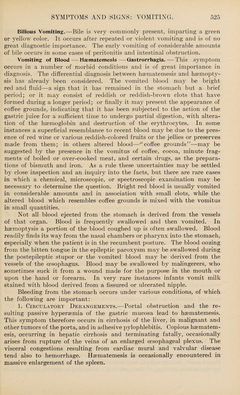 Bilious Vomiting.—Bile is very commonly present, imparting a green or yellow color. It occurs after repeated or violent vomiting and is of no great diagnostic importance. The early vomiting of considerable amounts of bile occurs in some cases of peritonitis and intestinal obstruction. Vomiting of Blood — Haematemesis — Gastrorrhagia. — This symptom occurs in a number of morbid conditions and is of great importance in diagnosis. The differential diagnosis between haematemesis and haemopty¬ sis has already been considered. The vomited blood may be bright red and fluid—a sign that it has remained in the stomach but a brief period; or it may consist of reddish or reddish-brown clots that have formed during a longer period; or finally it may present the appearance of coffee grounds, indicating that it has been subjected to the action of the gastric juice for a sufficient time to undergo partial digestion, with altera¬ tion of the haemoglobin and destruction of the erythrocytes. In some instances a superficial resemblance to recent blood may be due to the pres¬ ence of red wine or various reddish-colored fruits or the jellies or preserves made from them; in others altered blood—“ coffee grounds7’—may be suggested by the presence in the vomitus of coffee, cocoa, minute frag¬ ments of boiled or over-cooked meat, and certain drugs, as the prepara¬ tions of bismuth and iron. As a rule these uncertainties may be settled by close inspection and an inquiry into the facts, but there are rare cases in which a chemical, microscopic, or spectroscopic examination may be necessary to determine the question. Bright red blood is usually vomited in considerable amounts and in association with small clots, while the altered blood which resembles coffee grounds is mixed with the vomitus in small quantities. Not all blood ejected from the stomach is derived from the vessels of that organ. Blood is frequently swallowed and then vomited. In haemoptysis a portion of the blood coughed up is often swallowed. Blood readily finds its way from the nasal chambers or pharynx into the stomach, especially when the patient is in the recumbent posture. The blood oozing from the bitten tongue in the epileptic paroxysm may be swallowed during the postepileptic stupor or the vomited blood may be derived from the vessels of the oesophagus. Blood may be swallowed by malingerers, who sometimes suck it from a wound made for the purpose in the mouth or upon the hand or forearm. In very rare instances infants vomit milk stained with blood derived from a fissured or ulcerated nipple. Bleeding from the stomach occurs under various conditions, of which the following are important: 1. Circulatory Derangements.—Portal obstruction and the re¬ sulting passive hyperaemia of the gastric mucosa lead to haematemesis. This symptom therefore occurs in cirrhosis of the liver, in malignant and other tumors of the porta, and in adhesive pylophlebitis. Copious haematem¬ esis, occurring in hepatic cirrhosis and terminating fatally, occasionally arises from rupture of the veins of an enlarged oesophageal plexus. The visceral congestions resulting from cardiac mural and valvular disease tend also to hemorrhage. Haematemesis is occasionally encountered in massive enlargement of the spleen.